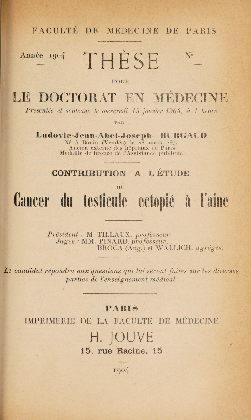 Année 1904 THÈSE POUR LE DOCTORAT EN MÉDECINE Présentée et soutenue le mercredi 13 janvier 100U, à 1 heure PAR L mIo\ ie-4 eau-Abel- J ose pli BU R GA U1 > Né à Bouin (Vendée) le 28 mars 1877 Ancien externe des hôpitaux de Paris Médaille de bronze de l’Assistance publique CONTRIBUTION A L’ÉTUDE DU Cancer dis testicule eclopié à l’aine President : M. TILLAUX, professeur. Juges : MM. PINARD,professeur, BROCA (Aug.‘) et WALLIGH, agrégés. L2 candidat répondra aux questions qui lui seront faites sur les diverses parties de Venseignement médical PARIS IMPRIMERIE DE LA FACULTÉ DÉ MÉDECINE H. JOUVE 15, rue Racine, 15 004