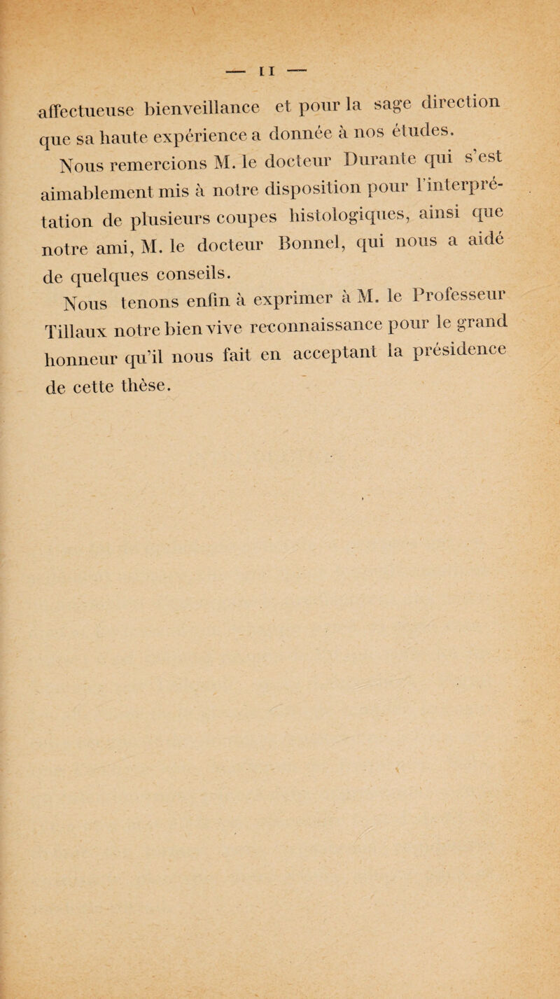 affectueuse bienveillance et pour la sage direction que sa haute expérience a donnée à nos études. Nous remercions M. le docteur Durante qui s’est aimablement mis à notre disposition pour l'interpré¬ tation de plusieurs coupes histologiques, ainsi que notre ami, M. le docteur Bonnel, qui nous a aidé de quelques conseils. Nous tenons enfin à exprimer à M. le Professeur Tillaux notre bien vive reconnaissance pour le grand honneur qu’il nous fait en acceptant la présidence de cette thèse.