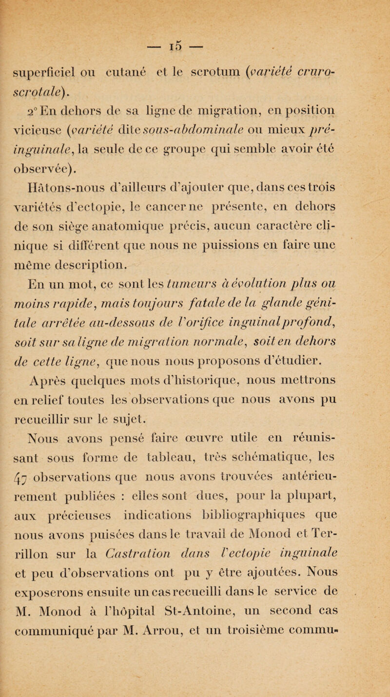 superficiel ou cutané et le scrotum {variété cruro- scrotale). 2° En dehors de sa ligne de migration, en position vicieuse {variété ditv sous-abdominale ou mieux pré- inguinale, la seule de ce groupe qui semble avoir été observée). Hâtons-nous d’ailleurs d’ajouter que, dans ces trois variétés d’ectopie, le cancer ne présente, en dehors de son siège anatomique précis, aucun caractère cli¬ nique si différent que nous ne puissions en faire une même description. En un mot, ce sont les tumeurs à évolution plus ou moins rapide, mais toujours fatale de la glande géni¬ tale arrêtée au-dessous de Vorifice inguinal profond, soit sur sa ligne de migration normale, soit en dehors de cette ligne, que nous nous proposons d’étudier. Après quelques mots d’historique, nous mettrons en relief toutes les observations que nous avons pu recueillir sur le sujet. Nous avons pensé faire œuvre utile en réunis¬ sant sous forme de tableau, très schématique, les 4? observations que nous avons trouvées antérieu¬ rement publiées : elles sont dues, pour la plupart, aux précieuses indications bibliographiques que nous avons puisées dans le travail de Monod et 1er- rillon sur la Castration dans Vectopie inguinale et peu d’observations ont pu y être ajoutées. Nous exposerons ensuite un cas recueilli dans le service de M. Monod à l’hôpital St-Antoine, un second cas communiqué par M. Arrou, et un troisième commu*