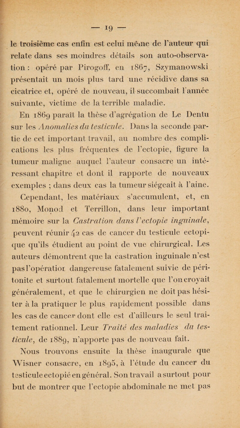 le troisième cas enfin est celui même de l’auteur qui relate dans ses moindres détails son auto-observa¬ tion : opéré par Pirogoff, en 1867, Szymanowski présentait un mois plus tard une récidive dans sa cicatrice et, opéré de nouveau, il succombait l’année suivante, victime de la terrible maladie. En 1869 parait la thèse d’agrégation de Le Dentu sur les Anomalies du testicule. Dans la seconde par¬ tie de cet important travail, au nombre des compli¬ cations les plus fréquentes de Fectopie, ligure la tumeur maligne auquel Fauteur consacre un inté¬ ressant chapitre et dont il rapporte de nouveaux exemples ; dans deux cas la tumeur siégeait à Faine. Cependant, les matériaux s’accumulent, et, en 1880, Monod et Terril Ion, dans leur important mémoire sur la Castration dans Vectopie inguinale, peuvent réunir 42 cas de cancer du testicule ectopi¬ que qu’ils étudient au point de vue chirurgical. Les auteurs démontrent que la castration inguinale n’est pasl’opératior dangereuse fatalement suivie de péri¬ tonite et surtout fatalement mortelle que l’on croyait généralement, et que le chirurgien ne doit pas hési¬ ter à la pratiquer le plus rapidement possible dans les cas de cancer dont elle est d’ailleurs le seul trai¬ tement rationnel. Leur Traité des maladies du tes¬ ticule, de 1889, n’apporte pas de nouveau fait. Nous trouvons ensuite la thèse inaugurale que Wisner consacre, en 1896, à l’étude du cancer du testicule ectopié en général. Son travail a surtout pour but de montrer que Fectopie abdominale 11e met pas