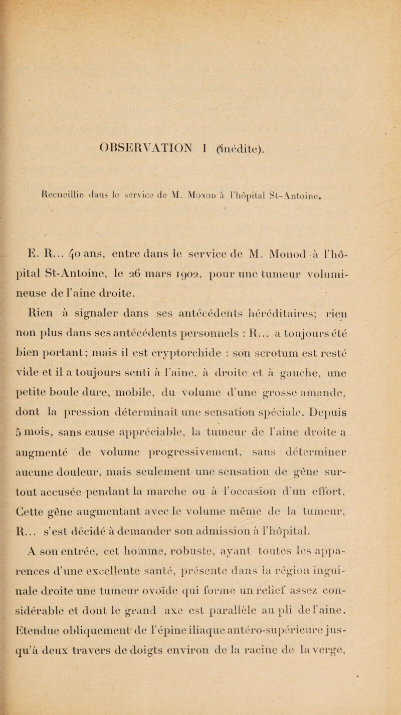 Recueillie dans le service de VI. Monod à l’hôpital St-A.ntoine. E. R... 4o ans, entre dans le service de M. Monod à l’hô¬ pital St-Antoine, le 26 mars 1902, pour une tumeur volumi¬ neuse de l’aine droite. Rien à signaler dans ses antécédents héréditaires; rien non plus dans ses antécédents personnels : R... a toujours été bien portant; mais il est cryptorchid© : son scrotum est resté vide et il a toujours senti à l’aine, à droite et à gauche, une petite boule dure, mobile, du volume d’une grosse amande, dont la pression déterminait une sensation spéciale. Depuis 5 mois, sans cause appréciable, la tumeur de l’aine droite a augmenté de volume progressivement, sans déterminer aucune douleur, mais seulement une sensation de gêne sur¬ tout accusée pendant la marche ou à l’occasion d’un effort. Cette gêne augmentant avec le volume même de la tumeur, R... s’est décidé à demander son admission à l’hôpital. A son entrée, cet homme, robuste, ayant toutes les appa¬ rences d’une excellente santé, présente dans la région ingui¬ nale droite une tumeur ovoïde qui forme un relief assez con¬ sidérable et dont le grand axe est parallèle au pli de l’aine. Etendue obliquement de l’épine iliaque antéro-supérieure jus¬ qu’à deux travers de doigts environ de la racine de la verge,