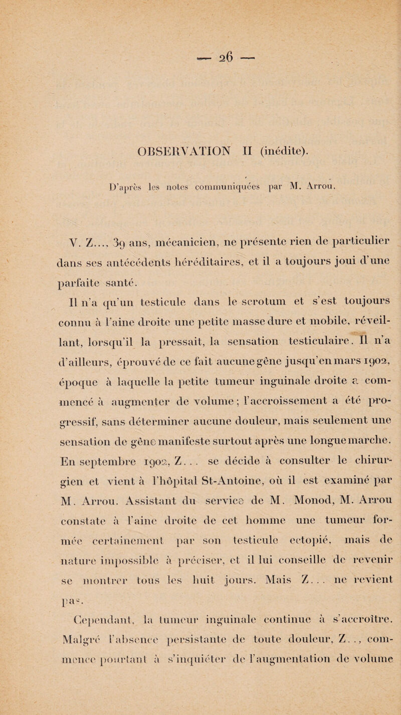 20 — OBSERVATION II (inédite). D’après les notes communiquées par M. Arrou. Y. Z_3q ans, mécanicien, ne présente rien de particulier parfaite santé. Il n’a qu’un testicule dans le scrotum et s’est toujours connu à l’aine droite une petite masse dure et mobile, réveil¬ lant, lorsqu’il la pressait, la sensation testiculaire. Il n’a d’ailleurs, éprouvé de ce fait aucune gêne jusqu’en mars 1902, époque à laquelle la petite tumeur inguinale droite a. com¬ mencé à augmenter de volume ; Y accroissement a été pro¬ gressif, sans déterminer aucune douleur, mais seulement une sensation de gêne manifeste surtout après une longue marche. En septembre 1902, Z... se décide à consulter le chirur¬ gien et vient à l’hôpital St-Antoine, où il est examiné par M. Arrou. Assistant du service de M. Monod, M. Arrou constate à l’aine droite de cet homme une tumeur for¬ mée certainement par son testicule ectopié, mais de nature impossible à préciser, et il lui conseille de revenir se montrer tous les huit jours. Mais Z... ne revient pa-. Cependant, la tumeur inguinale continue à s’accroître. Malgré l’absence persistante de toute douleur, Z.., com¬ mence pourtant à s’inquiéter de F augmentation de volume