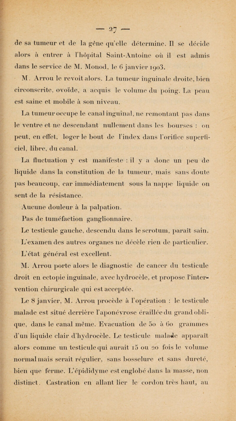 de sa tumeur et de la gène quelle détermine. Il se décide alors à entrer à l’hôpital Saint-Antoine où il est admis dans le service de M. Monod, le 6 janvier iqo3. M. Arrou le revoit alors. La tumeur inguinale droite, bien circonscrite, ovoïde, a acquis le volume du poing. La peau est saine et mobile à son niveau. La tumeur occupe le canal inguinal, ne remontant pas dans le ventre et ne descendant nullement dans les bourses : on peut, en effet, loger le bout de l’index dans l’orifice superfi¬ ciel, libre, du canal. La fluctuation y est manifeste : il y a donc un peu de liquide dans la constitution de la tumeur, mais sans doute pas beaucoup, car immédiatement sous la nappe liquide on sent de la résistance. Aucune douleur à la palpation. Pas de tuméfaction ganglionnaire. Le testicule gauche, descendu dans le scrotum, paraît sain. L’examen des autres organes ne décèle rien de particulier. i _ ~ L’état général est excellent. M. Arrou porte alors le diagnostic de cancer du testicule droit en ectopie inguinale, avec hydrocèle, et propose l’inter¬ vention chirurgicale qui est acceptée. Le 8 janvier, M. Arrou procède à l’opération : le testicule malade est situé derrière l’aponévrose éraillée du grand obli¬ que, dans le canal même. Evacuation de 5o à Go grammes d’un liquide clair d’hydrocèle. Le testicule malade apparaît alors comme un testicule qui aurait i5 ou 120 fois le volume normal mais serait régulier, sans bosselure et sans dureté, bien que ferme. L’épididyme est englobé dans la masse, non distinct. Castration en allant lier le cordon très haut, au