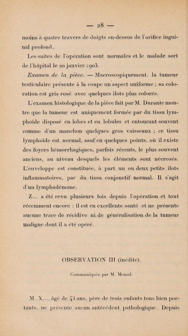 moins à quatre travers de doigts au-dessus de l’orifice ingui¬ nal profond. Les suites de l’opération sont normales et le malade sort de Vhôpital le 20 janvier 1908. Examen de la pièce. — Macroscopiquement, la tumeur testiculaire présente à la coupe un aspect uniforme ; sa colo¬ ration est gris rosé avec quelques ilôts plus colorés. L’examen, histologique de la pièce fait par M. Durante mon¬ tre que la tumeur est uniquement formée par du tissu lym¬ phoïde disposé en lobes et en lobules et entourant souvent comme d’un manchon quelques gros vaisseaux ; ce tissu lymphoïde est normal, sauf en quelques points, où il existe des foyers hémorrhagiques, parfois récents, le plus souvent anciens, au niveau desquels les éléments sont nécrosés. L’enveloppe est constituée, à part un ou deux petits ilôts inflammatoires, par du tissu conjonctif normal. Il s’agit d’un 1 y mpl uidéno me. Z... a été revu plusieurs lois depuis l’opération et tout récemment encore : il est en excellente santé et ne présente aucune trace de récidive ni de généralisation de la tumeur maligne dont il a été opéré. OBSERVATION III (inédite). Communiquée par M. Monod. M. X..., âgé de 43 ans, pcre de trois enfants tous bien por¬ tants, ne présente aucun antécédent pathologique. Depuis