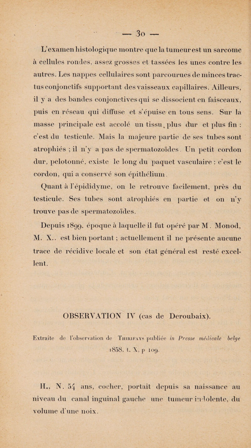 L’examen histologique montre que la tumeur est un sarcome à cellules rondes, assez grosses et tassées les unes contre les autres. Les nappes cellulaires sont parcourues de minces trac- tus conjonctifs supportant des vaisseaux capillaires. Ailleurs, il y a des bandes conjonctives qui se dissocient en faisceaux, puis en réseau qui diffuse et s’épuise en tous sens. Sur la masse principale est accolé un tissu. plus dur et plus fin : c’est du testicule. Mais la majeure partie de ses tubes sont atrophiés ; il n’y a pas de spermatozoïdes, Un petit cordon dur, pelotonné, existe le long du paquet vasculaire : c’est le cordon, qui a conservé son épithélium. Quant à l’épididyme, on le retrouve facilement, près du testicule. Ses tubes sont atrophiés en partie et on n’y trouve pas de spermatozoïdes. Depuis 1899, époque à laquelle il fut opéré par M. Monod, M. X.. est bien portant ; actuellement il 11e présente aucune trace de récidive locale et son état général est resté excel¬ lent. OBSERVATION IV (cas de Deroubaix). Extraite de l’observation de Thirifays publiée in Presse médicale belge T.858, t, X, p 109. H0. N. 54 ans, cocher, portait depuis sa naissance au niveau du canal inguinal gauche une tumeur indolente, du volume d’une noix.