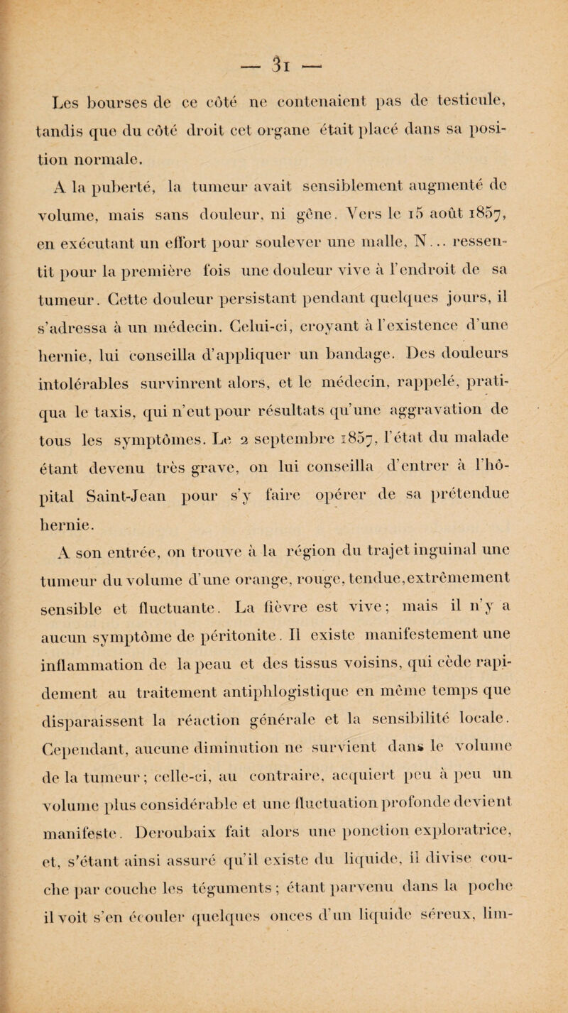 Les bourses de ce côté ne contenaient pas de testicule, tandis que du côté droit cet organe était placé dans sa posi¬ tion normale. À la puberté, la tumeur avait sensiblement augmenté de volume, mais sans douleur, ni gène. Vers le i5 août 1807, en exécutant un effort pour soulever une malle, N... ressen¬ tit pour la première fois une douleur vive à l’endroit de sa tumeur. Cette douleur persistant pendant quelques jours, il s’adressa à un médecin. Celui-ci, croyant à l’existence d’une hernie, lui conseilla d’appliquer un bandage. Des douleurs intolérables survinrent alors, et le médecin, rappelé, prati¬ qua le taxis, qui n’eut pour résultats qu’une aggravation de tous les symptômes. Le 2 septembre 1867, l’état du malade étant devenu très grave, 011 lui conseilla d’entrer à l'hô¬ pital Saint-Jean pour s’y faire opérer de sa prétendue hernie. A son entrée, on trouve à la région du trajet inguinal une tumeur du volume d’une orange, rouge, tendue,extrêmement sensible et fluctuante. La fièvre est vive; mais il 11’y a aucun symptôme de péritonite. Il existe manifestement une inflammation de la peau et des tissus voisins, qui cède rapi¬ dement au traitement antiphlogistique en même temps que disparaissent la réaction générale et la sensibilité locale. Cependant, aucune diminution ne survient dans le volume de la tumeur; celle-ci, au contraire, acquiert peu à peu un volume plus considérable et une fluctuation profonde devient manifeste. Deroubaix fait alors une ponction exploratrice, et, s’étant ainsi assuré qu’il existe du liquide, il divise cou¬ che par couche les téguments ; étant parvenu dans la poche il voit s’en écouler quelques onces d’un liquide séreux, lim-