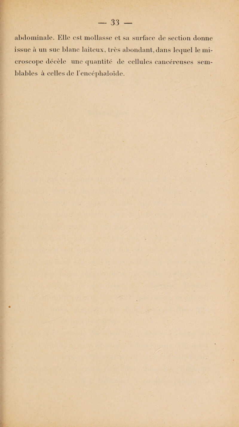 abdominale. Elle est mollasse et sa surface de section donne issue à un suc blanc laiteux, très abondant, dans lequel le mi¬ croscope décèle une quantité de cellules cancéreuses sem¬ blables à celles de l’encéphaloïde.