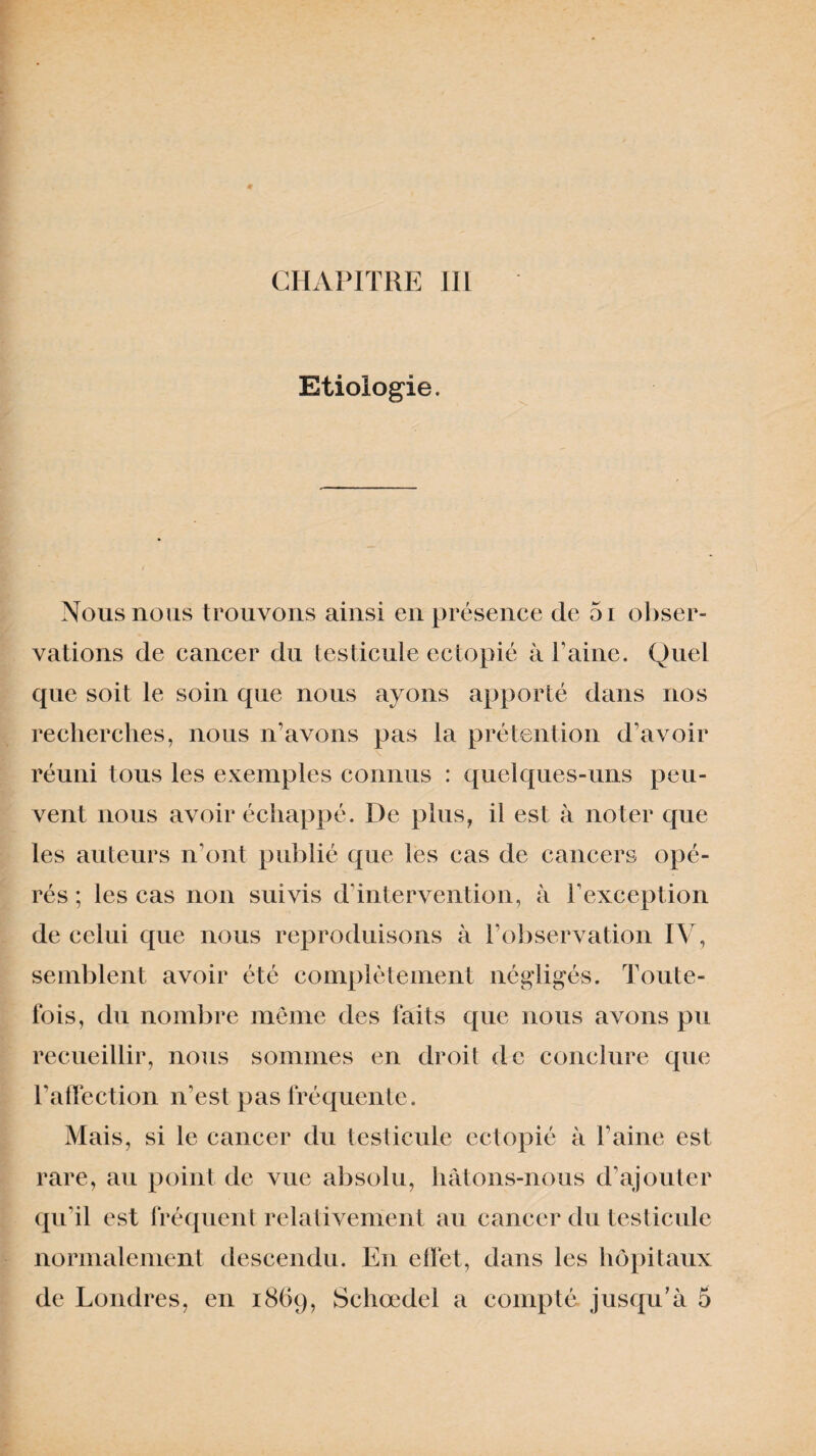 Etiologie. Nous nous trouvons ainsi en présence de 51 obser¬ vations de cancer du testicule ectopié à Faine. Quel que soit le soin que nous ayons apporté dans nos recherches, nous n’avons pas la prétention d’avoir réuni tous les exemples connus : quelques-uns peu¬ vent nous avoir échappé. De plus, il est à noter que les auteurs n’ont publié que les cas de cancers opé¬ rés ; les cas non suivis d’intervention, à l’exception de celui que nous reproduisons à F observation IV, semblent avoir été complètement négligés, l’oute- fois, du nombre même des faits que nous avons pu recueillir, nous sommes en droit de conclure que l’affection iFest pas fréquente. Mais, si le cancer du testicule ectopié à Faine est rare, au point de vue absolu, hâtons-nous d’ajouter qu’il est fréquent relativement au cancer du testicule normalement descendu. En effet, dans les hôpitaux de Londres, en 1869, Schœdel a compté jusqu’à 5