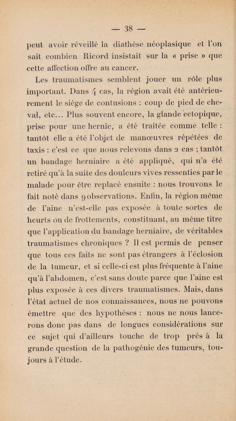 peut avoir réveillé la diathèse néoplasique et l’on sait combien Ricord insistait sur la « prise » que cette affection offre au cancer. Les traumatismes semblent jouer un rôle plus important. Dans 4 cas, *a région avait été antérieu¬ rement le siège de contusions : coup de pied de che¬ val, etc... Plus souvent encore, la glande ectopique, prise pour une hernie, a été traitée comme telle : tantôt elle a été l’objet de manœuvres répétées de taxis : c’est ce que nous relevons dans 2 cas ; tantôt un bandage herniaire a été appliqué, qui n’a été retiré qu’à la suite des douleurs vives ressenties par le malade pour être replacé ensuite : nous trouvons le fait noté dans 9 observations. Enfin, la région même de l’aine n’est-elle pas exposée à toute sortes de heurts ou de frottements, constituant, au même titre que l’application du bandage herniaire, de véritables traumatismes chroniques ? Il est permis de penser que tous ces faits ne sont pas étrangers à l’éclosion de la tumeur, et si celle-ci est plus fréquente à l’aine qu’à l’abdomen, c’est sans doute parce que l’aine est plus exposée à ces divers traumatismes. Mais, dans l’état actuel de nos connaissances, nous ne pouvons émettre que des hypothèses : nous 11e nous lance¬ rons donc pas dans de longues considérations sur ce sujet qui d’ailleurs touche de trop près à la grande question de la pathogénie des tumeurs, tou¬ jours à l’étude.