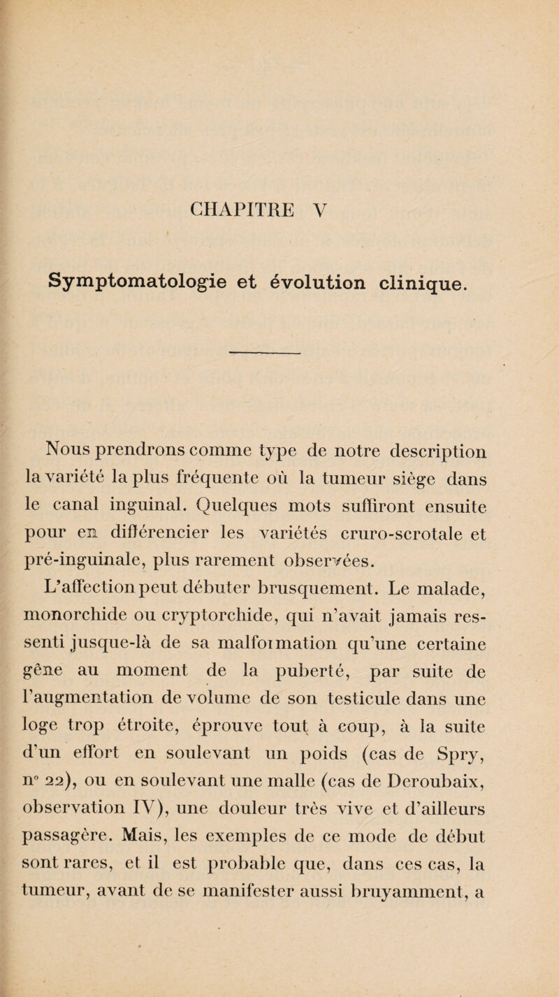 Symptomatologie et évolution clinique. Nous prendrons comme type de notre description la variété lapins fréquente où la tumeur siège dans le canal inguinal. Quelques mots suffiront ensuite pour en différencier les variétés cruro-scrotale et pré-inguinale, plus rarement observées. L’affection peut débuter brusquement. Le malade, monorchide ou cryptorchide, qui n’avait jamais res¬ senti jusque-là de sa malformation qu’une certaine gêne au moment de la puberté, par suite de l’augmentation de volume de son testicule dans une loge trop étroite, éprouve tout à coup, à la suite d’un effort en soulevant un poids (cas de Spry, n° 22), ou en soulevant une malle (cas de Deroubaix, observation IV), une douleur très vive et d’ailleurs passagère. Mais, les exemples de ce mode de début sont rares, et il est probable que, dans ces cas, la tumeur, avant de se manifester aussi bruyamment, a