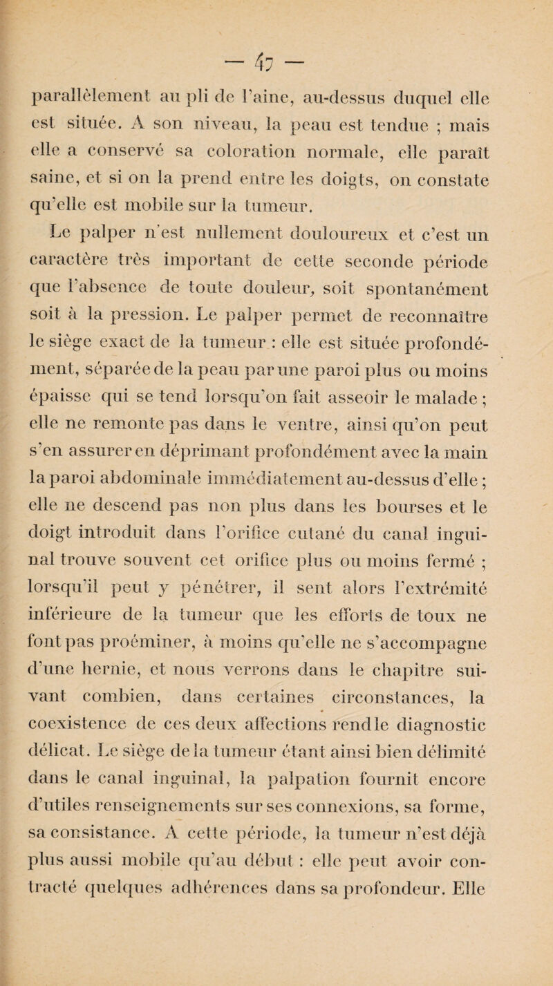 parallèlement au pli de l’aine, au-dessus duquel elle est située. A son niveau, la peau est tendue ; mais elle a conservé sa coloration normale, elle paraît saine, et si on la prend entre les doigts, on constate qu’elle est mobile sur la tumeur. Le palper n’est nullement douloureux et c’est un caractère très important de cette seconde période que l’absence de toute douleur, soit spontanément soit à la pression. Le palper permet de reconnaître le siège exact de la tumeur : elle est située profondé¬ ment, séparée de la peau par une paroi plus ou moins épaisse qui se tend lorsqu’on fait asseoir le malade ; elle ne remonte pas dans le ventre, ainsi qu’on peut s’en assurer en déprimant profondément avec la main la paroi abdominale immédiatement au-dessus d’elle ; elle ne descend pas non plus dans les bourses et le doigt introduit dans l’orifice cutané du canal ingui¬ nal trouve souvent cet orifice plus ou moins fermé ; lorsqu'il peut y pénétrer, il sent alors l’extrémité inférieure de la tumeur que les efforts de toux ne font pas proéminer, à moins qu'elle ne s’accompagne d’une hernie, et nous verrons dans le chapitre sui¬ vant combien, dans certaines circonstances, la coexistence de ces deux affections rend le diagnostic délicat. Le siège delà tumeur étant ainsi bien délimité dans le canal inguinal, la palpation fournit encore d’utiles renseignements sur ses connexions, sa forme, sa consistance. A cette période, la tumeur n’est déjà plus aussi mobile qu’au début : elle peut avoir con¬ tracté quelques adhérences dans sa profondeur. Elle