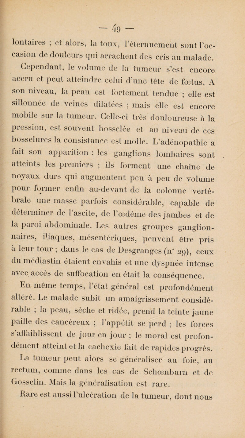 lontaires ; et alors, la toux, l'éternuement sont l’oc¬ casion de douleurs qui arrachent des cris au malade. Cependant, le volume de la tumeur s’est encore accru et peut atteindre celui d’une tête de fœtus. A son niveau, la peau est fortement tendue 5 elle est sillonnée de veines dilatées ; mais elle est encore mobile sur la tumeur. Celle-ci très douloureuse à la pression, est souvent bosselée et au niveau de ces bosselures la consistance est molle. L’adénopathie a fait son apparition : les ganglions lombaires sont atteints les premiers ; ils forment une chaîne de n°} aux dui s qui augmentent peu a peu de volume pour former enfin au-devant de la colonne verté- biale une masse parfois considérable, capable de déterminer de l’ascite, de l’œdème des jambes et de la paroi abdominale. Les autres groupes ganglion¬ naires, iliaques, mésentériques, peuvent être pris a leur tour ; dans le cas de Desgranges (n° 29), ceux du mediastin étaient envahis et une dyspnée intense a\ec accès de suffocation en était la conséquence. En même temps, 1 état général est profondément altéré. Le malade subit un amaigrissement considé¬ rable ; la peau, sèche et ridée, prend la teinte jaune paille des cancéreux 5 l’appétit se perd 5 les forces s’affaiblissent de jour en jour ; le moral est profon¬ dément atteint et la cachexie fait de rapides progrès. La tumeur peut alors se généraliser au foie, au rectum, comme dans les cas de Schœnburn et de Gosselin. Mais la généralisation est rare. Rare est aussi l’ulcération de la tumeur, dont nous