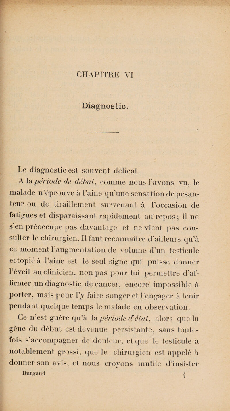 CHAPITRE VI Diagnostic. Le diagnostic est souvent délicat. A la période de début, comme nous l’avons vu, le malade n’éprouve à l’aine qu’une sensation de pesan¬ teur ou de tiraillement survenant à l’occasion de fatigues et disparaissant rapidement au repos ; il ne s’en préoccupe pas davantage et ne vient pas con¬ sulter le chirurgien. Il faut reconnaître d’ailleurs qu’à ce moment 1 augmentation de volume d’un testicule ectopié à l’aine est le seul signe qui puisse donner l’éveil au clinicien, non pas pour lui permettre d’af¬ firmer un diagnostic de cancer, encore' impossible à porter, mais pour l’y faire songer et rengager à tenir pendant quelque temps le malade en observation. Ce n’est guère qu’à la période d'état, alors que la gêne du début est devenue persistante, sans toute¬ fois s’accompagner de douleur, et que le testicule a notablement grossi, que le chirurgien est appelé à donner son avis, et nous croyons inutile d’insister Burgaud 4