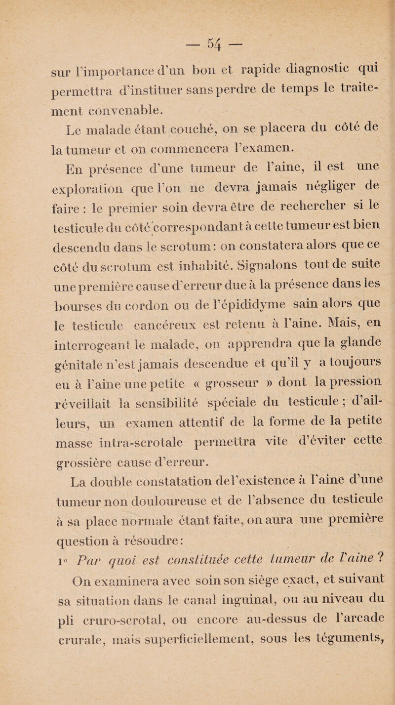 sur l’importance d’un bon et rapide diagnostic qui permettra d’instituer sans perdre de temps le traite¬ ment convenable. Le malade étant couché, on se placera du côté de la tumeur et on commencera l’examen. En présence d’une tumeur de l’aine, il est une exploration que l’on ne devra jamais négliger de faire : le premier soin devra être de rechercher si le testicule du côté correspondant à cette tumeur est bien descendu dans le scrotum : on constatera alors que ce côté du scrotum est inhabité. Signalons tout de suite une première cause d’erreur due à la présence dans les bourses du cordon ou de l’épididyme sain alors que le testicule cancéreux est retenu à Faine. Mais, en interrogeant le malade, on apprendra que la glande génitale n’est jamais descendue et qu’il y a toujours eu à Faine une petite « grosseur » dont la pression réveillait la sensibilité spéciale du testicule ; d ail¬ leurs, un examen attentif de la forme de la petite masse intra-scrotale permettra vite d’éviter cette grossière cause d’erreur. La double constatation del’existence à Faine d’une tumeur non douloureuse et de l’absence du testicule â sa place normale étant faite, on aura une première question à résoudre : i° Par quoi est constituée cette tumeur cle Vaine ? On examinera avec soin son siège exact, et suivant sa situation dans le canal inguinal, ou au niveau du pli cruro-scrotal, ou encore au-dessus de l’arcade crurale, mais superficiellement, sous les téguments,