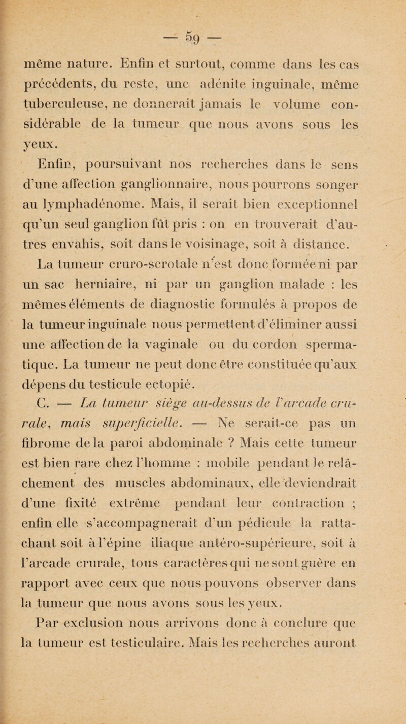 — — même nature. Enfin et surtout, comme dans les cas précédents, du reste, une adénite inguinale, même tuberculeuse, ne donnerait jamais le volume con¬ sidérable de la tumeur que nous avons sous les yeux. Enfin, poursuivant nos recherches dans le sens d’une affection ganglionnaire, nous pourrons songer au lymphadénome. Mais, il serait bien exceptionnel qu’un seul ganglion fût pris : on en trouverait d’au¬ tres envahis, soit dans le voisinage, soit à distance. 0 La tumeur cruro-scrotale n’est donc formée ni par un sac herniaire, ni par un ganglion malade : les mêmes éléments de diagnostic formulés à propos de la tumeur inguinale nous permettent d’éliminer aussi une affection de la vaginale ou du cordon sperma¬ tique. La tumeur ne peut donc être constituée qu’aux dépens du testicule ectopié. C. — La tumeur siège au-dessus de Varcade cru¬ rale, mais superficielle. — Ne serait-ce pas un fibrome de la paroi abdominale ? Mais cette tumeur est bien rare chez l’homme : mobile pendant le relâ¬ chement des muscles abdominaux, elle deviendrait d’une fixité extrême pendant leur contraction ; enfin elle s’accompagnerait d’un pédicule la ratta¬ chant soit à l’épine iliaque antéro-supérieure, soit à l’arcade crurale, tous caractères qui ne sont guère en rapport avec ceux que nous pouvons observer dans la tumeur que nous avons sous les yeux. Par exclusion nous arrivons donc à conclure que la tumeur est testiculaire. Mais les recherches auront