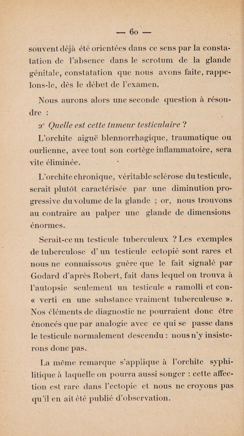 — 6 o — souvent déjà été orientées dans ce sens par la consta¬ tation de l’absence dans le scrotum de la glande génitale, constatation que nous avons faite, rappe- lons-le, dès le début de l’examen. Nous aurons alors une seconde question à résou¬ dre : 2° Quelle est cette tumeur testiculaire ? L’orchite aiguë blennorrhâgique, traumatique ou ourlienne, avec tout son cortège inflammatoire, sera vite éliminée. L’orcliite chronique, véritable sclérose du testicule, serait plutôt caractérisée par une diminution pro¬ gressive du volume de la glande ; or, nous trouvons au contraire au palper une glande de dimensions énormes. Serait-ce un testicule tuberculeux ? Les exemples de tuberculose d’un testicule ectopié sont rares et nous ne connaissons guère que le fait signalé par Godard d’après Robert, fait dans lequel on trouva à l’autopsie seulement un testicule « ramolli et con- « verti en une substance vraiment tuberculeuse ». Nos éléments de diagnostic ne pourraient donc être énoncés que par analogie avec ce qui se passe dans le testicule normalement descendu: nous n’y insiste¬ rons donc pas. La même remarque s’applique à l’orchite syphi¬ litique à laquelle on pourra aussi songer : cette affec¬ tion est rare dans l’ectopie et nous ne croyons pas qu’il en ait été publié d’observation.