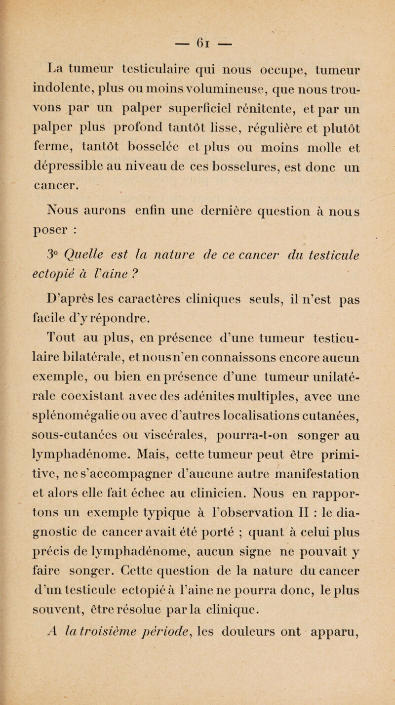 La tumeur testiculaire qui nous occupe, tumeur indolente, plus ou moins volumineuse, que nous trou¬ vons par un palper superficiel rénitente, et par un palper plus profond tantôt lisse, régulière et plutôt ferme, tantôt bosselée et plus ou moins molle et dépressible au niveau de ces bosselures, est donc un cancer. \ Nous aurons enfin une dernière question à nous poser : 3° Quelle est la nature de ce cancer du testicule ectopiè à Vaine ? D'après les caractères cliniques seuls, il n’est pas facile d’y répondre. Tout au plus, en présence d’une tumeur testicu¬ laire bilatérale, et nous n’en connaissons encore aucun exemple, ou bien en présence d’une tumeur unilaté¬ rale coexistant avec des adénites multiples, avec une splénomégalie ou avec d’autres localisations cutanées, sous-cutanées ou viscérales, pourra-t-on songer au lympliadénome. Mais, cette tumeur peut être primi¬ tive, ne s'accompagner d’aucune autre manifestation et alors elle fait échec au clinicien. Nous en rappor¬ tons un exemple typique à l’observation II : le dia¬ gnostic de cancer avait été porté ; quant à celui plus précis de lymphadénome, aucun signe ne pouvait y faire songer. Cette question de la nature du cancer d'un testicule ectopiéà l’aine ne pourra donc, le plus souvent, être résolue parla clinique. A la troisième période, les douleurs ont apparu,