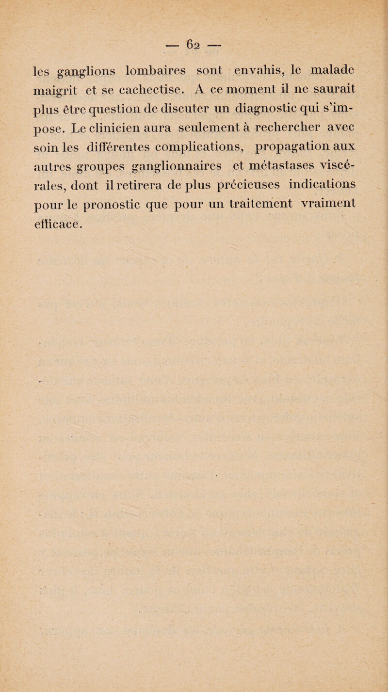 les ganglions lombaires sont envahis, le malade maigrit et se cachectise. A ce moment il ne saurait plus être question de discuter un diagnostic qui s’im¬ pose. Le clinicien aura seulement à rechercher avec soin les différentes complications, propagation aux autres groupes ganglionnaires et métastases viscé¬ rales, dont il retirera déplus précieuses indications pour le pronostic que pour un traitement vraiment efficace.