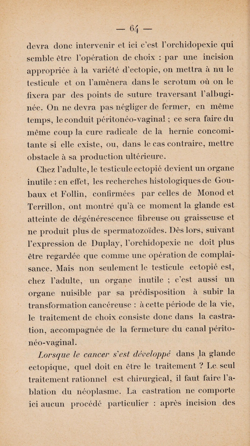 devra donc intervenir et ici c’est l’orehidopexie qui semble être l’opération de choix : par une incision appropriée à la variété d’ectopie, on mettra à nu le testicule et on l’amènera dans le scrotum où on le fixera par des points de suture traversant l’albugi- née. On ne devra pas négliger de fermer, en même temps, le conduit péritonéo-vaginal ; ce sera faire du même coup la cure radicale de la hernie concomi¬ tante si elle existe, ou, dans le cas contraire, mettre obstacle à sa production ultérieure. Chez l’adulte, le testicule ectopié devient un organe inutile : en effet, les recherches histologiques de Gou- baux et Follin, confirmées par celles de Monod et Terrillon, ont montré qu’à ce moment la glande est atteinte de dégénérescence fibreuse ou graisseuse et ne produit plus de spermatozoïdes. Dès lors, suivant l’expression de Duplay, l’orchidopexie ne doit plus être regardée que comme une opération de complai¬ sance. Mais non seulement le testicule ectopié est, chez l’adulte, un organe inutile ; c’est aussi un organe nuisible par sa prédisposition à subir la transformation cancéreuse : à cette période de la vie, le traitement de choix consiste donc dans la castra¬ tion, accompagnée de la fermeture du canal périto¬ néo-vaginal. Lorsque le cancer s'est développé dans la glande ectopique, quel doit en être le traitement ? Le seul traitement rationnel est chirurgical, il faut faire l’a¬ blation du néoplasme. La castration ne comporte ici aucun procédé particulier : après incision des