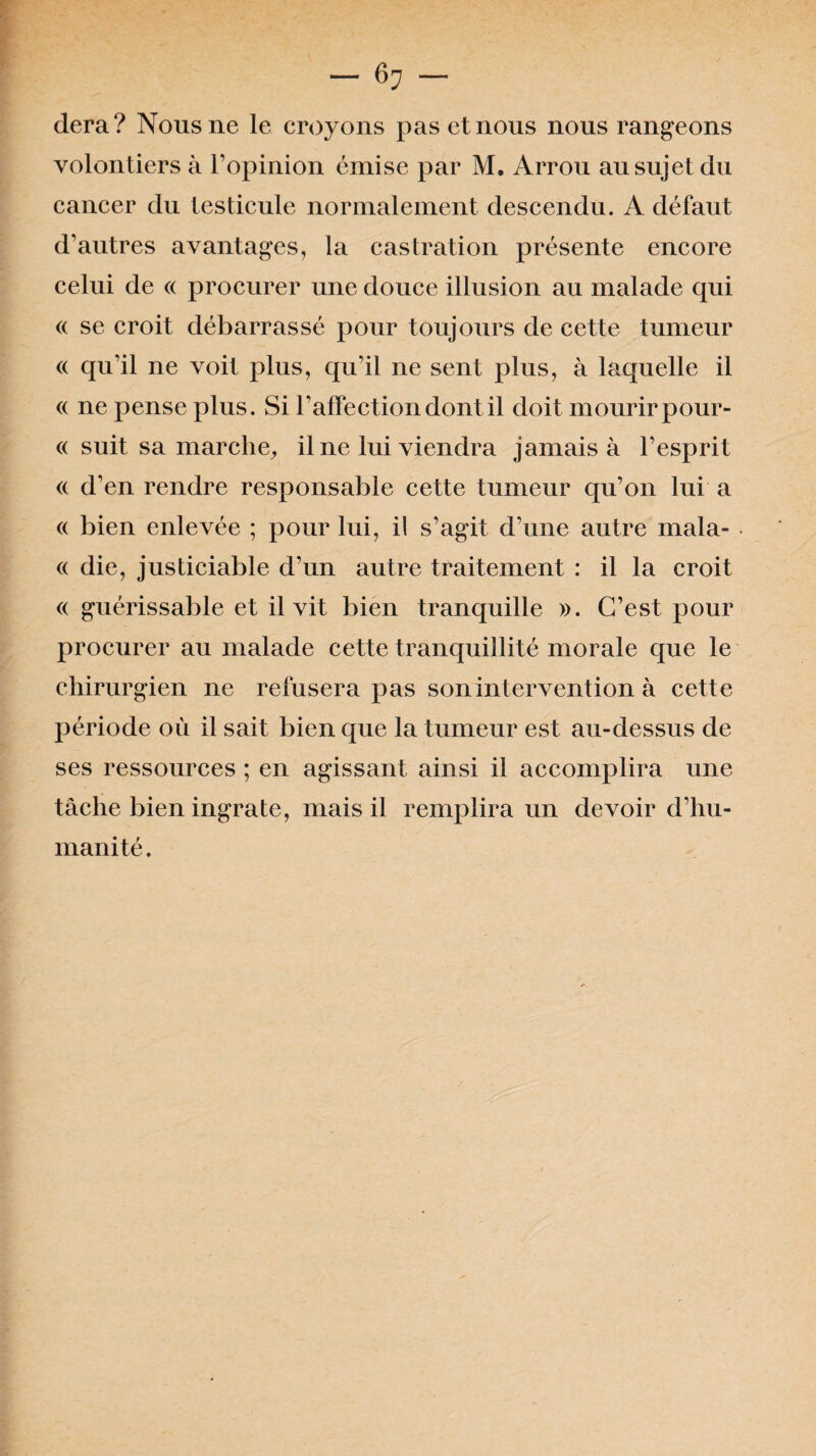 dera? Nous ne le croyons pas et nous nous rangeons volontiers à l’opinion émise par M. Arrou au sujet du cancer du testicule normalement descendu. A défaut d’autres avantages, la castration présente encore celui de « procurer une douce illusion au malade qui <( se croit débarrassé pour toujours de cette tumeur <( qu’il ne voit plus, qu’il ne sent plus, à laquelle il « ne pense plus. Si l’affection dont il doit mourir pour- « suit sa marche, il ne lui viendra jamais à l’esprit « d’en rendre responsable cette tumeur qu’on lui a « bien enlevée ; pour lui, il s’agit d’une autre mala- « die, justiciable d’un autre traitement : il la croit « guérissable et il vit bien tranquille ». C’est pour procurer au malade cette tranquillité morale que le chirurgien ne refusera pas son intervention à cette période où il sait bien que la tumeur est au-dessus de ses ressources ; en agissant ainsi il accomplira une tâche bien ingrate, mais il remplira un devoir d’hu¬ manité .