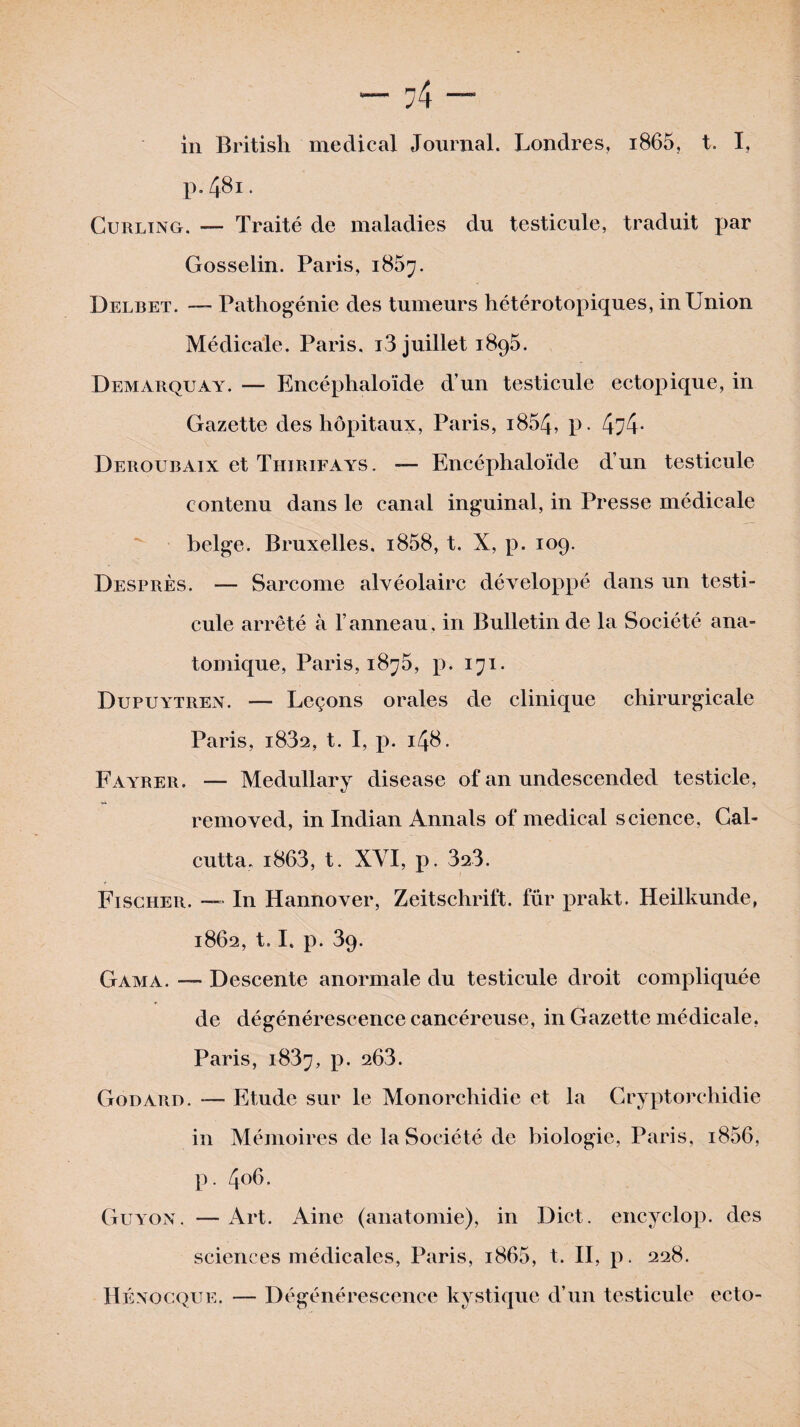 p.4^1. Curling, — Traité de maladies du testicule, traduit par Gosselin. Paris, 1867. Delbet. — Pathogénie des tumeurs hétérotopiques, in Union Médicale. Paris, i3 juillet 1895. Demarquay. — Encéphaloïde d’un testicule ectopique, in Gazette des hôpitaux, Paris, i854, p. 4^4- Deroubaix et Thirifays. — Encéphaloïde d’un testicule contenu dans le canal inguinal, in Presse médicale belge. Bruxelles. i858, t. X, p. 109. Desprès. — Sarcome alvéolaire développé dans un testi¬ cule arrêté à l’anneau, in Bulletin de la Société ana¬ tomique, Paris, i8^5, p. 171. Dupuytren. — Leçons orales de clinique chirurgicale Paris, i832, t. I, p. 148. Fayrer. — Medullary disease of an undescended testicle, removed, in Indian Annals of medical science, Cal¬ cutta. i863, t. XVI, p. 323. Fischer. — In Hannover, Zeitschrift, fur prakt. Heilkunde, 1862, 1.1. p. 39. Gama. — Descente anormale du testicule droit compliquée de dégénérescence cancéreuse, in Gazette médicale, Paris, 1837, p. 203. Godard. — Etude sur le Monorchidie et la Cryptorchidie in Mémoires de la Société de biologie, Paris, i856, p. 406. Guyon. — Art. Aine (anatomie), in Dict. encyclop. des sciences médicales, Paris, i865, t. II, p. 228. Hénocque. — Dégénérescence kystique d’un testicule ecto-