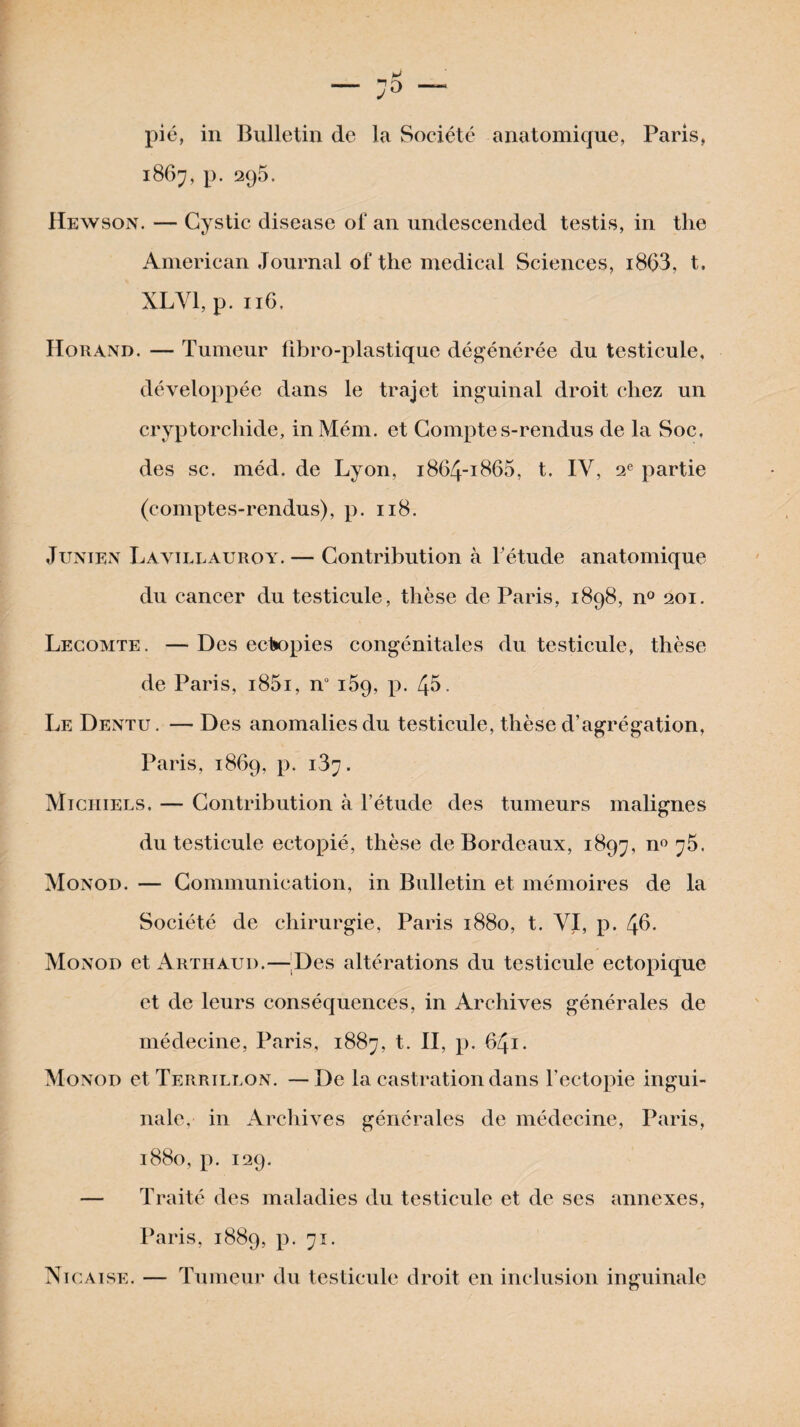 pié, in Bulletin de la Société anatomique, Paris, 1867, p. 296. Hewson. — Cystic disease ol' an undescended testis, in the American Journal of the medical Sciences, i863, t. XLVI, p. 116. Horand. — Tumeur fibro-plastique dégénérée du testicule, développée dans le trajet inguinal droit chez un cryptorchide, in Mém. et Comptes-rendus de la Soc, des sc. méd. de Lyon, 1864-1865, t, IV, 2e partie (comptes-rendus), p. 118. J uni en Lavillauroy. — Contribution à l’étude anatomique du cancer du testicule, thèse de Paris, 1898, n° 201. Lecomte. —Des ectopies congénitales du testicule, thèse de Paris, i85i, n° 169, p. 45. Le Dentu. — Des anomalies du testicule, thèse d’agrégation, Paris, 1869, p. 187. Miciiiels. — Contribution à l’étude des tumeurs malignes du testicule ectopié, thèse de Bordeaux, 1897, n° 75. Monod. — Communication, in Bulletin et mémoires de la Société de chirurgie, Paris 1880, t. VI, p. 4^. Monod et Arthaud.—Des altérations du testicule ectopique et de leurs conséquences, in Archives générales de médecine, Paris, 1887, t. II, p. 641. Monod et Terrillon. — De la castration dans l’ectopie ingui¬ nale, in Archives générales de médecine, Paris, 1880, p. 129. — Traité des maladies du testicule et de ses annexes, Paris, 1889, p. 71. Nicaise. — Tumeur du testicule droit en inclusion inguinale