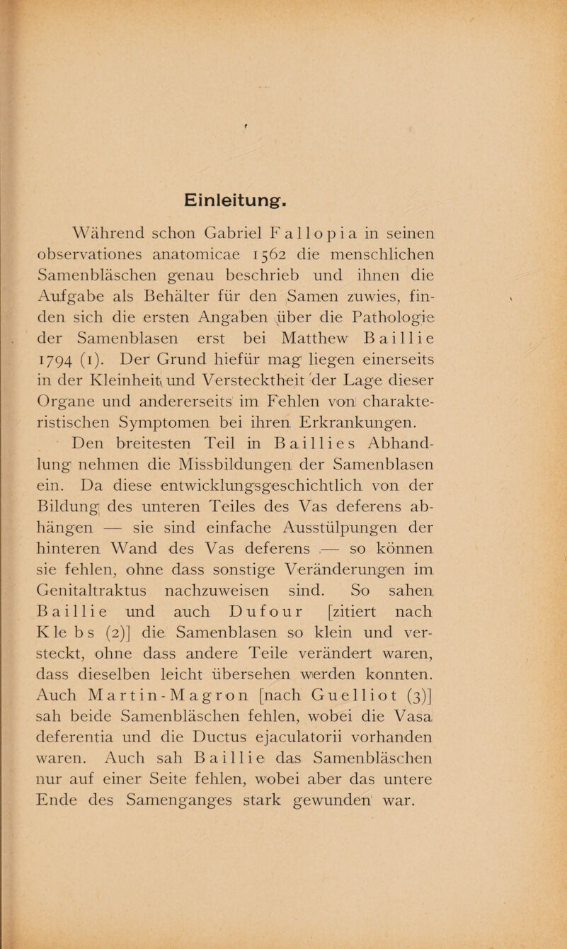 Einleitung. Während schon Gabriel F a 11 o p i a in seinen observationes anatomicae 1562 die menschlichen Samenbläschen genau beschrieb und ihnen die Aufgabe als Behälter für den Samen zuwies, fin¬ den sich die ersten Angaben xüber die Pathologie der Samenblasen erst bei Matthew B a i 11 i e 1794 (1). Der Grund hiefür mag liegen einerseits in der Kleinheit und Verstecktheit -der Lage dieser Organe und andererseits im Fehlen von! charakte¬ ristischen Symptomen bei ihren Erkrankungen. Den breitesten Teil in Bail lies Abhand¬ lung nehmen die Missbildungen der Samenblasen ein. Da diese entwicklungsgeschichtlich von der Bildung des unteren Teiles des Vas deferens ab- hängen — sie sind einfache Ausstülpungen der hinteren Wand des Vas deferens ,— so können sie fehlen, ohne dass sonstige Veränderungen im Genitaltraktus nachzuiveisen sind. So sahen Baillie und auch Dufour [zitiert nach K le b s (2)] die Samenblasen so klein und ver¬ steckt, ohne dass andere Teile verändert waren, dass dieselben leicht übersehen werden konnten. Auch Martin-Magron [nach G u e 11 i o t (3)] sah beide Samenbläschen fehlen, wobei die Vasa deferentia und die Ductus ejaculatorii vorhanden waren. Auch sah Baillie das Samenbläschen nur auf einer Seite fehlen, wobei aber das untere Ende des Samenganges stark gewunden' war.