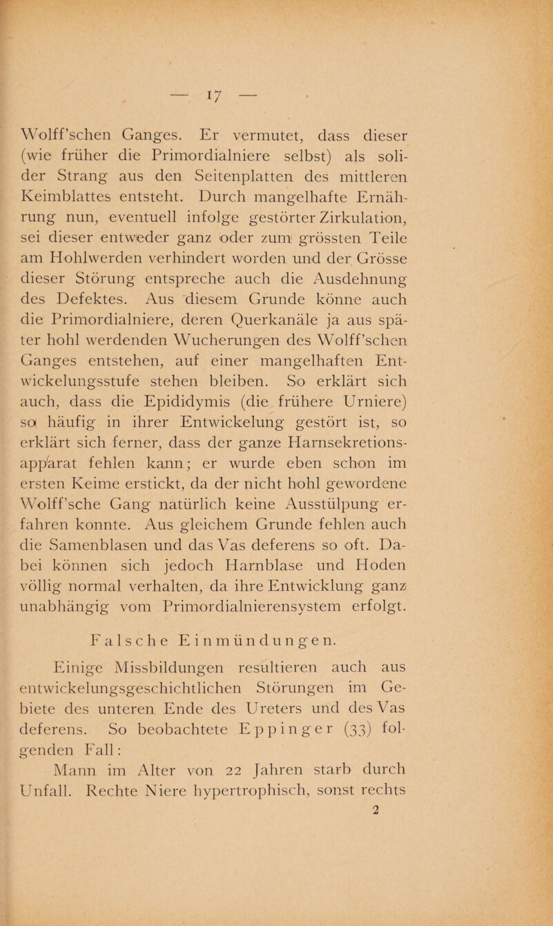 Wolff’schen Ganges. Er vermutet, dass dieser (wie früher die Primordialniere selbst) als soli¬ der Strang aus den Seitenplatten des mittleren Keimblattes entsteht. Durch mangelhafte Ernäh¬ rung nun, eventuell infolge gestörter Zirkulation, sei dieser entweder ganz oder zum1 grössten Teile am Hohlwerden verhindert worden und der Grösse dieser Störung entspreche auch die Ausdehnung des Defektes. Aus diesem Grunde könne auch die Primordialniere, deren Querkanäle ja aus spä¬ ter hohl werdenden Wucherungen des Wolff’schen Ganges entstehen, auf einer mangelhaften Ent¬ wickelungsstufe stehen bleiben. So erklärt sich auch, dass die Epididymis (die frühere Urniere) so häufig in ihrer Entwickelung gestört ist, so erklärt sich ferner, dass der ganze Harnsekretions- app'arat fehlen kann; er wurde eben schon im ersten Keime erstickt, da der nicht hohl gewordene Wolff’sche Gang natürlich keine Ausstülpung er¬ fahren konnte. Aus gleichem Grunde fehlen auch die Samenblasen und das Vas deferens so oft. Da¬ bei können sich jedoch Harnblase und Hoden völlig normal verhalten, da ihre Entwicklung ganz unabhängig vom Primordialnierensystem erfolgt. Falsche Einmündungen. Einige Missbildungen resultieren auch aus entwickelungsgeschichtlichen Störungen im Ge¬ biete des unteren Ende des Ureters und des Vas deferens. So beobachtete Eppinger (33) fol¬ genden Fall: Mann im Alter von 22 Jahren starb durch Unfall. Rechte Niere hypertrophisch, sonst rechts 2