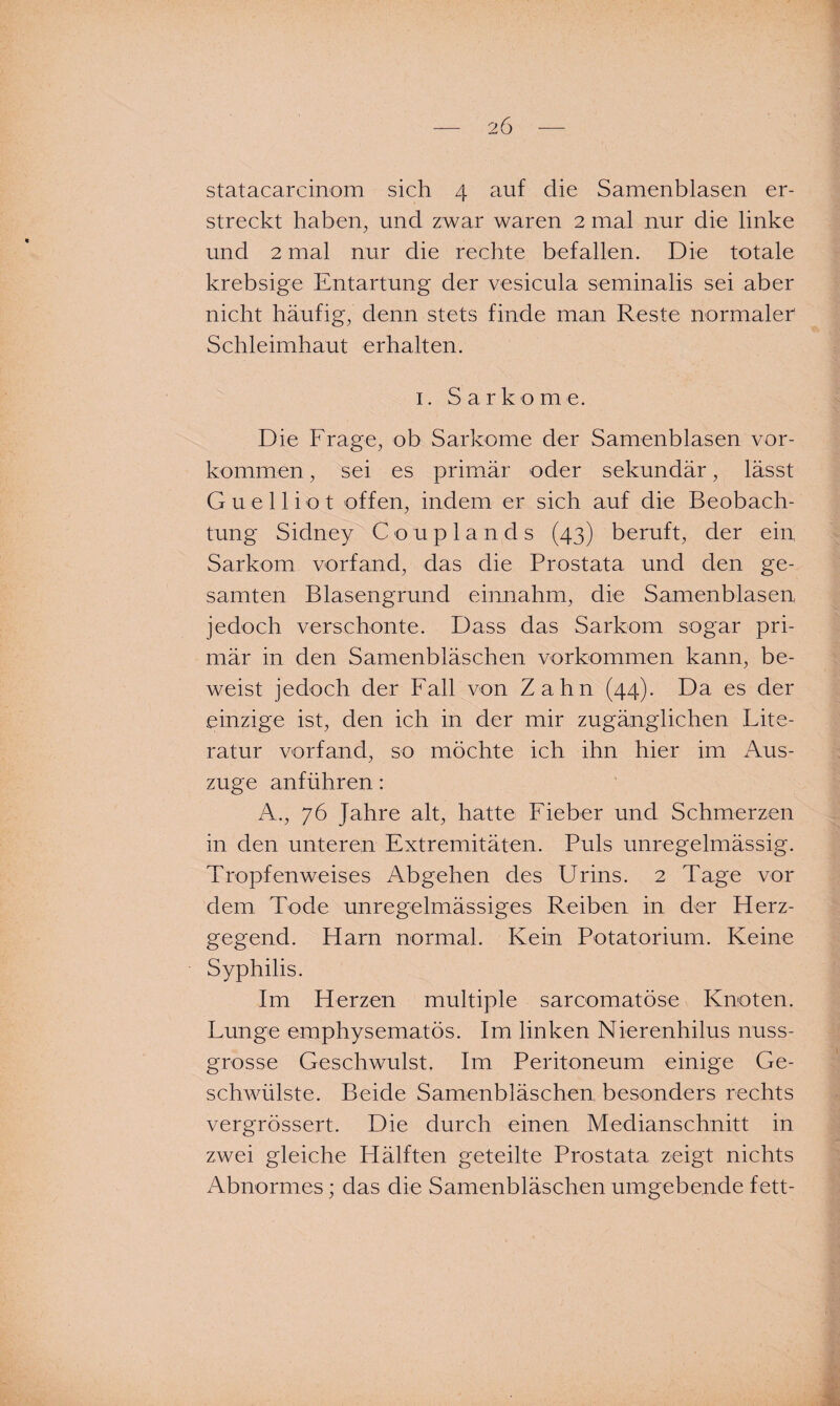 statacarcinom sich 4 auf die Samenblasen er¬ streckt haben, und zwar waren 2 mal nur die linke und 2 mal nur die rechte befallen. Die totale krebsige Entartung der vesicula seminalis sei aber nicht häufig, denn stets finde man Reste normaler' Schleimhaut erhalten. 1. Sarkome. Die Frage, ob Sarkome der Samenblasen Vor¬ kommen , sei es primär oder sekundär, lässt G u e 11 i o t offen, indem er sich auf die Beobach¬ tung Sidney Couplands (43) beruft, der ein Sarkom vorfand, das die Prostata und den ge¬ samten Blasengrund einnahm, die Samenblasen jedoch verschonte. Dass das Sarkom sogar pri¬ mär in den Samenbläschen Vorkommen kann, be¬ weist jedoch der Fall von Zahn (44). Da es der einzige ist, den ich in der mir zugänglichen Lite¬ ratur vorfand, so möchte ich ihn hier im Aus¬ zuge anführen: A., 76 Jahre alt, hatte Fieber und Schmerzen in den unteren Extremitäten. Puls unregelmässig. Tropfenweises Abgehen des Urins. 2 Tage vor dem Tode unregelmässiges Reiben in der Herz¬ gegend. Harn normal. Kein Potatorium. Keine Syphilis. Im Herzen multiple sarcomatöse Knoten. Lunge emphysematos. Im linken Nierenhilus nuss- grosse Geschwulst. Im Peritoneum einige Ge¬ schwülste. Beide Samenbläschen besonders rechts vergrössert. Die durch einen Medianschnitt in zwei gleiche Hälften geteilte Prostata zeigt nichts Abnormes; das die Samenbläschen umgebende fett-