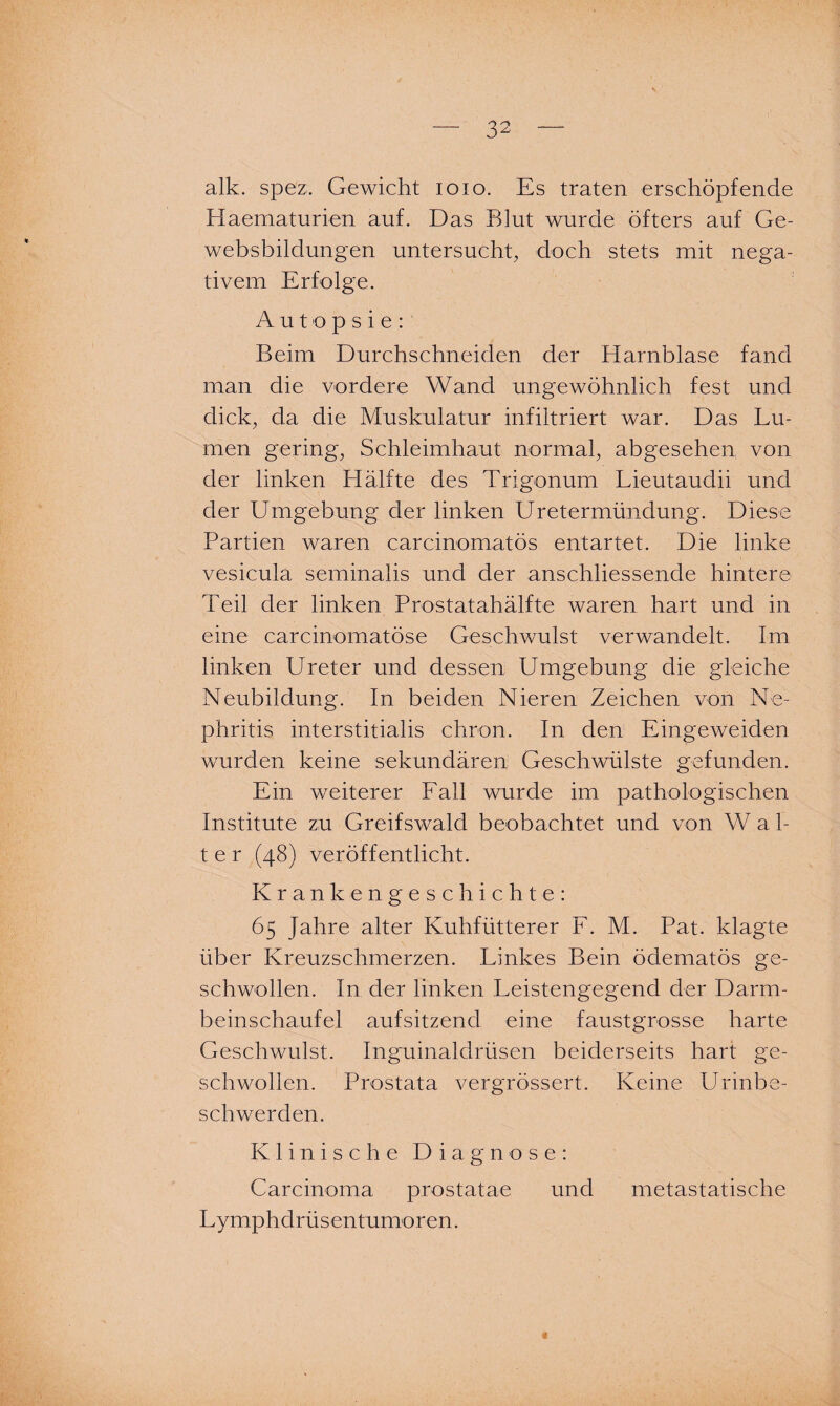 alk. spez. Gewicht ioxo. Es traten erschöpfende Haematurien auf. Das Blut wurde öfters auf Ge- websbildungen untersucht, doch stets mit nega¬ tivem Erfolge. Autopsie: Beim Durchschneiden der Harnblase fand man die vordere Wand ungewöhnlich fest und dick, da die Muskulatur infiltriert war. Das Lu¬ men gering, Schleimhaut normal, abgesehen, von der linken Hälfte des Trigonum Lieutaudii und der Umgebung der linken Uretermündung. Diese Partien waren carcinomatös entartet. Die linke vesicula seminalis und der anschliessende hintere Teil der linken Prostatahälfte waren hart und in eine carcinomatöse Geschwulst verwandelt. Im linken Ureter und dessen Umgebung die gleiche Neubildung. In beiden Nieren Zeichen von Ne¬ phritis interstitialis chron. In den Eingeweiden wurden keine sekundären Geschwülste gefunden. Ein weiterer Fall wurde im pathologischen Institute zu Greifswald beobachtet und von W a 1- t e r (48) veröffentlicht. Krankengeschichte: 65 Jahre alter Kuhfütterer F. M. Pat. klagte über Kreuzschmerzen. Linkes Bein ödematös ge¬ schwollen. In der linken Leistengegend der Darm¬ beinschaufel aufsitzend eine faustgrosse harte Geschwulst. Inguinaldrüsen beiderseits hart ge¬ schwollen. Prostata vergrössert. Keine Urinbe¬ schwerden. Klinische Diagnose: Carcinoma prostatae und metastatische Lymphdrüsentumoren.