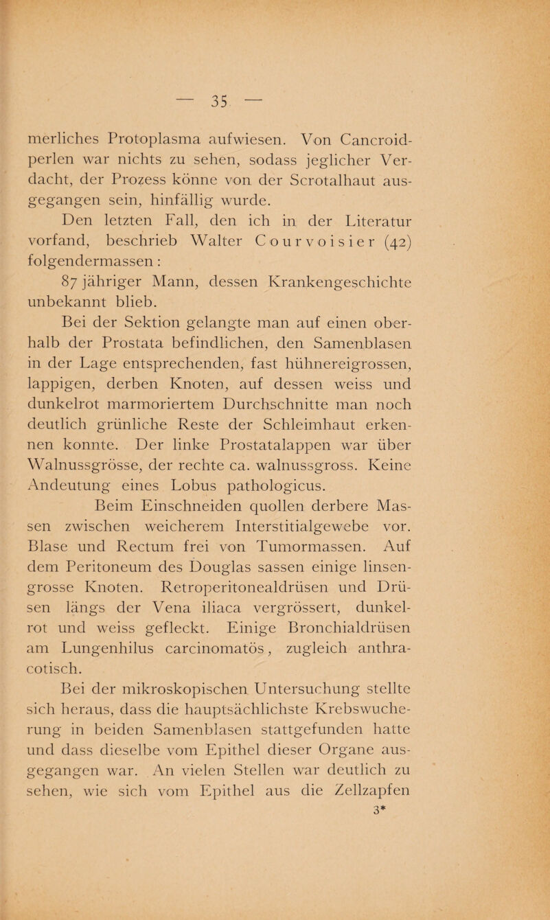merliches Protoplasma aufwiesen. Von Cancroid- perlen war nichts zu sehen, sodass jeglicher Ver¬ dacht, der Prozess könne von der Scrotalhaut aus¬ gegangen sein, hinfällig wurde. Den letzten Fall, den ich in der Literatur vorfand, beschrieb Walter Courvoisier (42) folgendermassen: 87 jähriger Mann, dessen Krankengeschichte unbekannt blieb. Bei der Sektion gelangte man auf einen ober¬ halb der Prostata befindlichen, den Samen,blasen in der Lage entsprechenden, fast hühnereigrossen, lappigen, derben Knoten, auf dessen weiss und dunkelrot marmoriertem Durchschnitte man noch deutlich grünliche Reste der Schleimhaut erken¬ nen konnte. Der linke Prostatalappen war über Walnussgrösse, der rechte ca. walnussgross. Keine Andeutung eines Lobus pathologicus. Beim Einschneiden quollen derbere Mas¬ sen zwischen weicherem Interstitialgewebe vor. Blase und Rectum frei von Tumormassen. Auf dem Peritoneum des Douglas sassen einige linsen¬ grosse Knoten. Retroperitonealdrüsen und Drü¬ sen längs der Vena iliaca vergrössert, dunkel- rot und weiss gefleckt. Einige Bronchialdrüsen am Lungenhilus carcinomatös, zugleich arrthra- cotisch. Bei der mikroskopischen Untersuchung stellte sich heraus, dass die hauptsächlichste Krebswuche¬ rung in beiden Samenblasen stattgefunden hatte und dass dieselbe vom Epithel dieser Organe aus¬ gegangen war. An vielen Stellen war deutlich zu sehen, wie sich vom Epithel aus die Zellzapfen 3*
