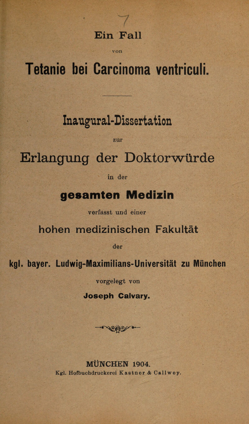 von Tetanie bei Carcinoma ventriculi. Inaugural-Dissertation zur Erlangung der Doktorwürde in der ' ' V v_ > ' gesamten Medizin verfasst und einer hohen medizinischen Fakultät der kgl. bayer. Ludwig-Maximilians-Universität zu München vorgelegt von Joseph Calvary. MÜNCHEN 1904. Kgl. Hofbuchdruckerei Kästner & Gailwey.