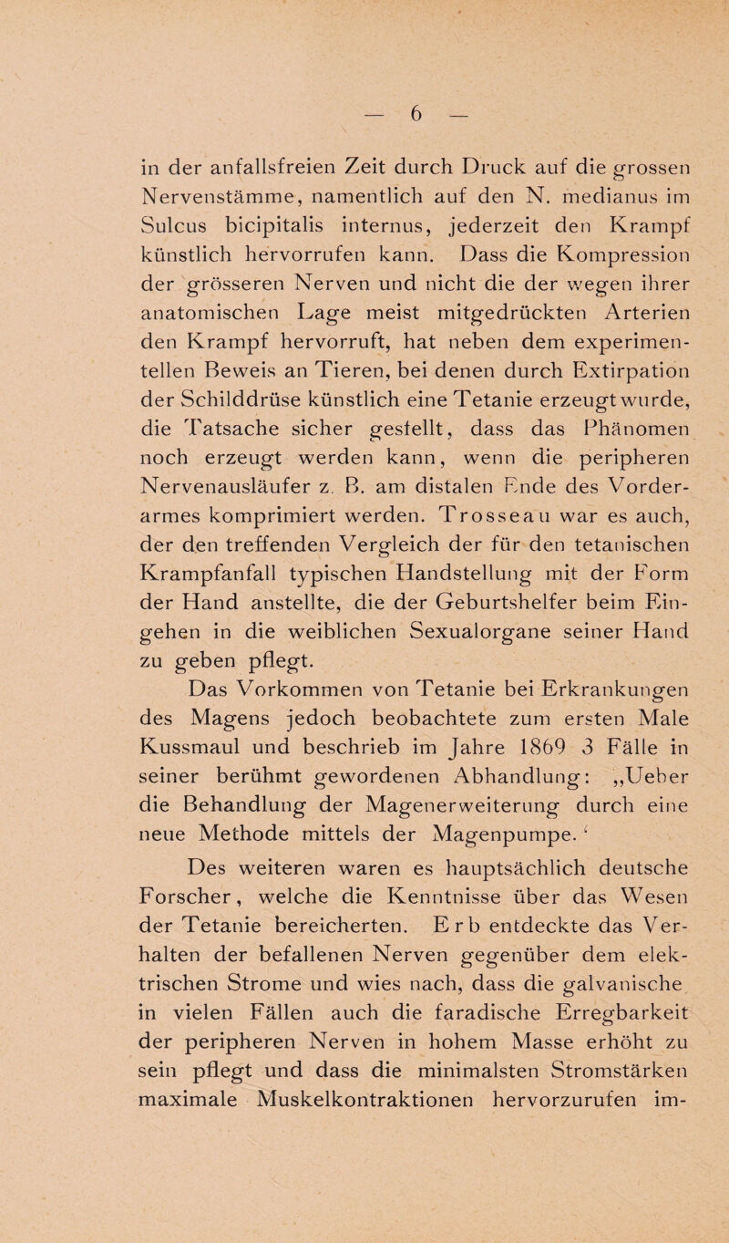 in der anfallsfreien Zeit durch Druck auf die grossen Nervenstämme, namentlich auf den N. medianus im Sulcus bicipitalis internus, jederzeit den Krampf künstlich hervorrufen kann. Dass die Kompression der grösseren Nerven und nicht die der wegen ihrer anatomischen Lage meist mitgedrückten Arterien den Krampf hervorruft, hat neben dem experimen¬ tellen Beweis an Tieren, bei denen durch Extirpation der Schilddrüse künstlich eine Tetanie erzeugt wurde, die Tatsache sicher gestellt, dass das Phänomen noch erzeugt werden kann, wenn die peripheren Nervenausläufer z. B. am distalen Ende des Vorder¬ armes komprimiert werden. Trosseau war es auch, der den treffenden Vergleich der für den tetanischen Krampfanfall typischen Handstellung mit der Eorm der Hand anstellte, die der Geburtshelfer beim Ein¬ gehen in die weiblichen Sexualorgane seiner Hand zu geben pflegt. Das Vorkommen von Tetanie bei Erkrankungen des Magens jedoch beobachtete zum ersten Male Kussmaul und beschrieb im Jahre 1869 3 Fälle in seiner berühmt gewordenen Abhandlung: ,,Ueber die Behandlung der Magenerweiterung durch eine neue Methode mittels der Magenpumpe. f Des weiteren waren es hauptsächlich deutsche Forscher, welche die Kenntnisse über das Wesen der Tetanie bereicherten. Erb entdeckte das Ver¬ halten der befallenen Nerven gegenüber dem elek¬ trischen Strome und wies nach, dass die galvanische in vielen Fällen auch die faradische Erregbarkeit der peripheren Nerven in hohem Masse erhöht zu sein pflegt und dass die minimalsten Stromstärken maximale Muskelkontraktionen hervorzurufen im-