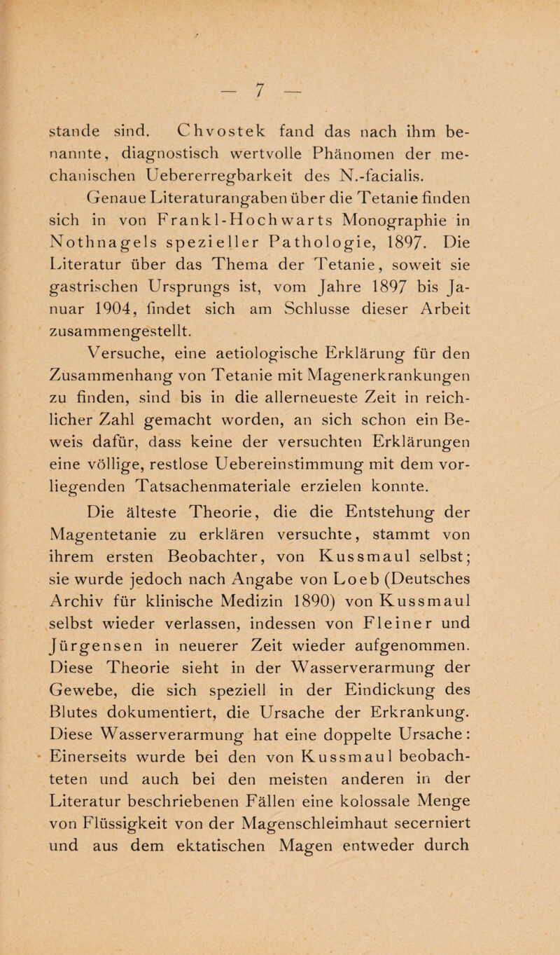 stände sind. Chvostek fand das nach ihm be¬ nannte, diagnostisch wertvolle Phänomen der me¬ chanischen Uebererregbarkeit des N.-facialis. Genaue Literaturangaben über die Tetanie finden sich in von Frankl-Hochwarts Monographie in Nothnagels spezieller Pathologie, 1897. Die Literatur über das Thema der Tetanie, soweit sie gastrischen Ursprungs ist, vom Jahre 1897 bis Ja¬ nuar 1904, findet sich am Schlüsse dieser Arbeit zusammengestellt. Versuche, eine aetiologische Erklärung für den Zusammenhang von Tetanie mit Magenerkrankungen zu finden, sind bis in die allerneueste Zeit in reich¬ licher Zahl gemacht worden, an sich schon ein Be¬ weis dafür, dass keine der versuchten Erklärungen eine völlige, restlose Uebereinstimmnng mit dem vor¬ liegenden Tatsachenmateriale erzielen konnte. Die älteste Theorie, die die Entstehung der Magentetanie zu erklären versuchte, stammt von ihrem ersten Beobachter, von Kussmaul selbst; sie wurde jedoch nach Angabe von Loeb (Deutsches Archiv für klinische Medizin 1890) von Kussmaul selbst wieder verlassen, indessen von Fl ein er und Jürgensen in neuerer Zeit wieder aufgenommen. Diese Theorie sieht in der Wasserverarmung der Gewebe, die sich speziell in der Eindickung des Blutes dokumentiert, die Ursache der Erkrankung. Diese Wasserverarmung hat eine doppelte Ursache: * Einerseits wurde bei den von Kussmaul beobach¬ teten und auch bei den meisten anderen in der Literatur beschriebenen Fällen eine kolossale Menge von Flüssigkeit von der Magenschleimhaut secerniert und aus dem ektatischen Magen entweder durch