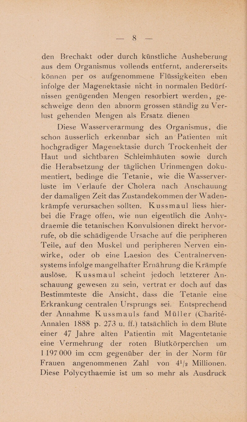 den Brechakt oder durch künstliche Ausheberung aus dem Organismus vollends entfernt, andererseits können per os aufgenommene Flüssigkeiten eben infolge der Magenektasie nicht in normalen Bedürf¬ nissen genügenden Mengen resorbiert werden, ge¬ schweige denn den abnorm grossen ständig zu Ver¬ lust gehenden Mengen als Ersatz dienen Diese Wasserverarmung des Organismus, die schon äusserlich erkennbar sich an Patienten mit hochgradiger Magenektasie durch Trockenheit der Haut und sichtbaren Schleimhäuten sowie durch die Herabsetzung der täglichen Urinmengen doku¬ mentiert, bedinge die Tetanie, wie die Wasserver¬ luste im Verlaufe der Cholera nach Anschauung der damaligen Zeit das Zustandekommen der Waden- krämpfe verursachen sollten. Kussmaul Hess hier¬ bei die Frage offen, wie nun eigentlich die Anhv- draemie die tetanischen Konvulsionen direkt hervor- rufe, ob die schädigende Ursache auf die peripheren Teile, auf den Muskel und peripheren Nerven ein¬ wirke, oder ob eine Laesion des Centralnerven¬ systems infolge mangelhafter Ernährung die Krämpfe auslöse. Kussmaul scheint jedoch letzterer An¬ schauung gewesen zu sein, vertrat er doch auf das Bestimmteste die Ansicht, dass die Tetanie eine Erkrankung centralen Ursprungs sei. Entsprechend der Annahme Kussmauls fand Müller (Charite- Annalen 1888 p. 273 u. ff.) tatsächlich in dem Blute einer 47 Jahre alten Patientin mit Vlagentetanie eine Vermehrung der roten Blutkörperchen um 1 197 000 im ccm gegenüber der in der Norm für Frauen angenommenen Zahl von 41/2 Millionen. Diese Polycythaemie ist um so mehr als Ausdruck