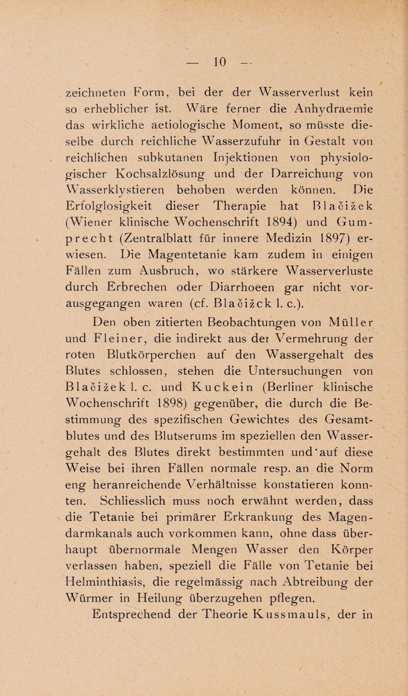 zeichneten Form, bei der der Wasserverlust kein so erheblicher ist. Wäre ferner die Anhydraemie das wirkliche aetiologische Moment, so müsste die¬ selbe durch reichliche Wasserzufuhr in Gestalt von reichlichen subkutanen Injektionen von physiolo¬ gischer Kochsalzlösung und der Darreichung von Wasserklystieren behoben werden können. Die Erfolglosigkeit dieser Therapie hat Blacizek (Wiener klinische Wochenschrift 1894) und Gum- p recht (Zentralblatt für innere Medizin 1897) er¬ wiesen. Die Magentetanie kam zudem in einigen Fällen zum Ausbruch, wo stärkere Wasserverluste durch Erbrechen oder Diarrhoeen gar nicht vor¬ ausgegangen waren (cf. Blacizck 1. c.). Den oben zitierten Beobachtungen von Müller und Fl ein er, die indirekt aus der Vermehrung der roten Blutkörperchen auf den Wassergehalt des Blutes schlossen, stehen die Untersuchungen von Blacizek 1. c. und Kuckein (Berliner klinische Wochenschrift 1898) gegenüber, die durch die Be¬ stimmung des spezifischen Gewichtes des Gesamt¬ blutes und des Blutserums im speziellen den Wasser¬ gehalt des Blutes direkt bestimmten und'auf diese Weise bei ihren Fällen normale resp. an die Norm eng heranreichende Verhältnisse konstatieren konn¬ ten. Schliesslich muss noch erwähnt werden, dass die Tetanie bei primärer Erkrankung des Magen¬ darmkanals auch Vorkommen kann, ohne dass über¬ haupt übernormale Mengen Wasser den Körper verlassen haben, speziell die Fälle von Tetanie bei Helminthiasis, die regelmässig nach Abtreibung der Würmer in Heilung überzugehen pflegen. Entsprechend der Theorie Kussmauls, der in