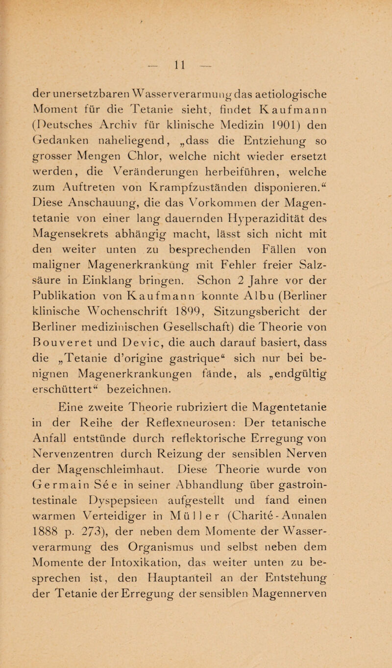 der unersetzbaren Wasserverarmung das aetiologische Moment für die Tetanie sieht, findet Kaufmann (Deutsches Archiv für klinische Medizin 1901) den Gedanken naheliegend, „dass die Entziehung so grosser Mengen Chlor, welche nicht wieder ersetzt werden, die Veränderungen herbeiführen, welche zum Auftreten von Krampfzuständen disponieren.u Diese Anschauung, die das Vorkommen der Magen¬ tetanie von einer lang dauernden Hyperazidität des Magensekrets abhängig macht, lässt sich nicht mit den weiter unten zu besprechenden Fällen von maligner Magenerkrankung mit Fehler freier Salz¬ säure in Einklang bringen. Schon 2 Jahre vor der Publikation von Kaufmann konnte Albu (Berliner klinische Wochenschrift 1899, Sitzungsbericht der Berliner medizinischen Gesellschaft) die Theorie von Bouveret und Devic, die auch darauf basiert, dass die „Tetanie d’origine gastrique“ sich nur bei be¬ nignen Magenerkrankungen fände, als „endgültig erschüttert“ bezeichnen. Eine zweite Theorie rubriziert die Magentetanie in der Reihe der Reflexneurosen: Der tetanische Anfall entstünde durch reflektorische Erregung von Nervenzentren durch Reizung der sensiblen Nerven der Magenschleimhaut. Diese Theorie wurde von Germain See in seiner Abhandlung über gastroin¬ testinale Dyspepsieen aufgestellt und fand einen warmen Verteidiger in Müller (Charite - Annalen 1888 p. 273), der neben dem Momente der Wasser¬ verarmung des Organismus und selbst neben dem Momente der Intoxikation, das weiter unten zu be¬ sprechen ist, den Hauptanteil an der Entstehung der Tetanie der Erregung der sensiblen Magennerven