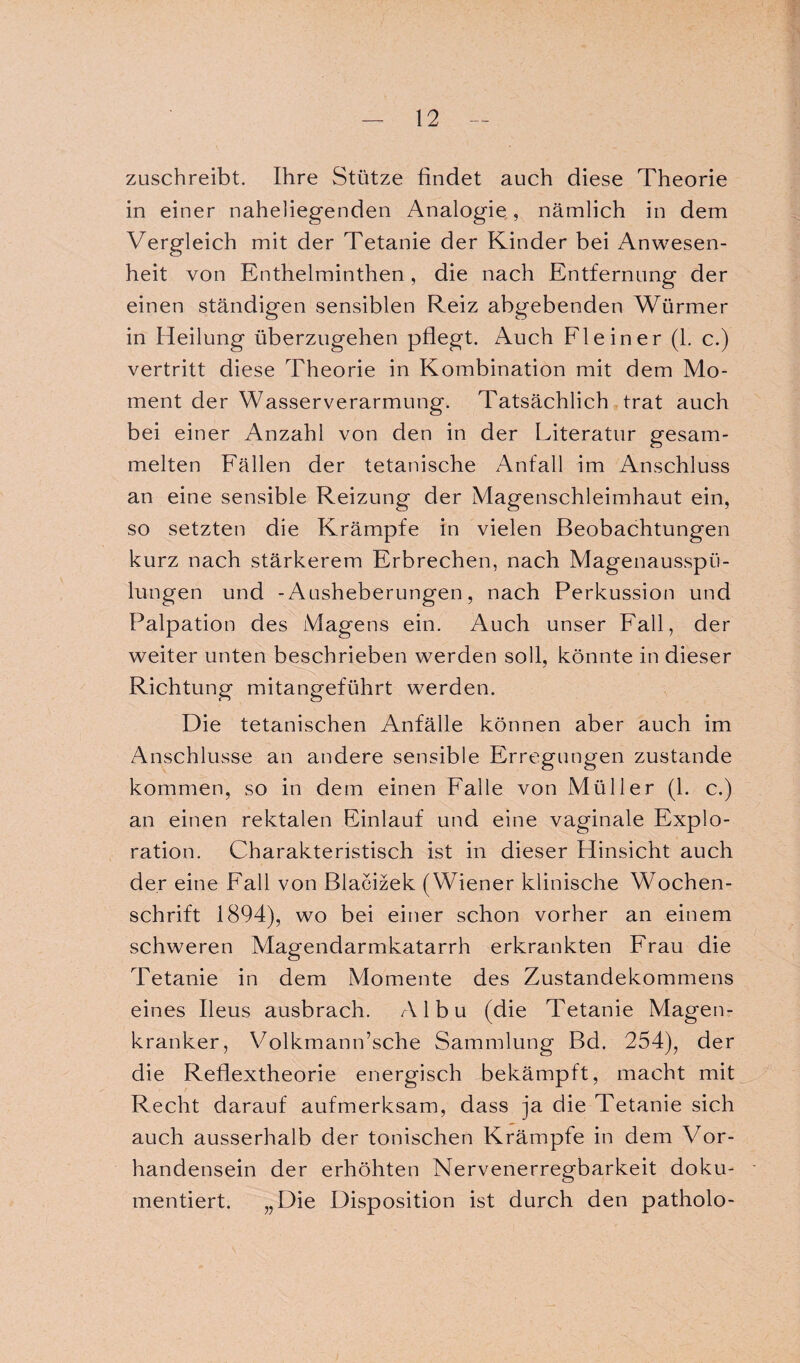 zuschreibt. Ihre Stütze findet auch diese Theorie in einer naheliegenden Analogie, nämlich in dem Vergleich mit der Tetanie der Kinder bei Anwesen¬ heit von Enthelminthen , die nach Entfernung der einen ständigen sensiblen Reiz abgebenden Würmer in Heilung überzugehen pflegt. Auch Fl ein er (1. c.) vertritt diese Theorie in Kombination mit dem Mo¬ ment der Wasserverarmung. Tatsächlich trat auch bei einer Anzahl von den in der Literatur gesam¬ melten Fällen der tetanische Anfall im Anschluss an eine sensible Reizung der Magenschleimhaut ein, so setzten die Krämpfe in vielen Beobachtungen kurz nach stärkerem Erbrechen, nach Magenausspti- lungen und -Ausheberungen, nach Perkussion und Palpation des Magens ein. Auch unser Fall, der weiter unten beschrieben werden soll, könnte in dieser Richtung mitangeführt werden. Die tetanischen Anfälle können aber auch im Anschlüsse an andere sensible Erregungen zustande kommen, so in dem einen Falle von Müller (1. c.) an einen rektalen Einlauf und eine vaginale Explo¬ ration. Charakteristisch ist in dieser Hinsicht auch der eine Fall von Blacizek (Wiener klinische Wochen¬ schrift 1894), wo bei einer schon vorher an einem schweren Magendarmkatarrh erkrankten Frau die Tetanie in dem Momente des Zustandekommens eines Ileus ausbrach. Albu (die Tetanie Magen¬ kranker, Volkmann’sche Sammlung Bd. 254), der die Reflextheorie energisch bekämpft, macht mit Recht darauf aufmerksam, dass ja die Tetanie sich auch ausserhalb der tonischen Krämpfe in dem Vor¬ handensein der erhöhten Nervenerregbarkeit doku¬ mentiert. „Die Disposition ist durch den patholo-
