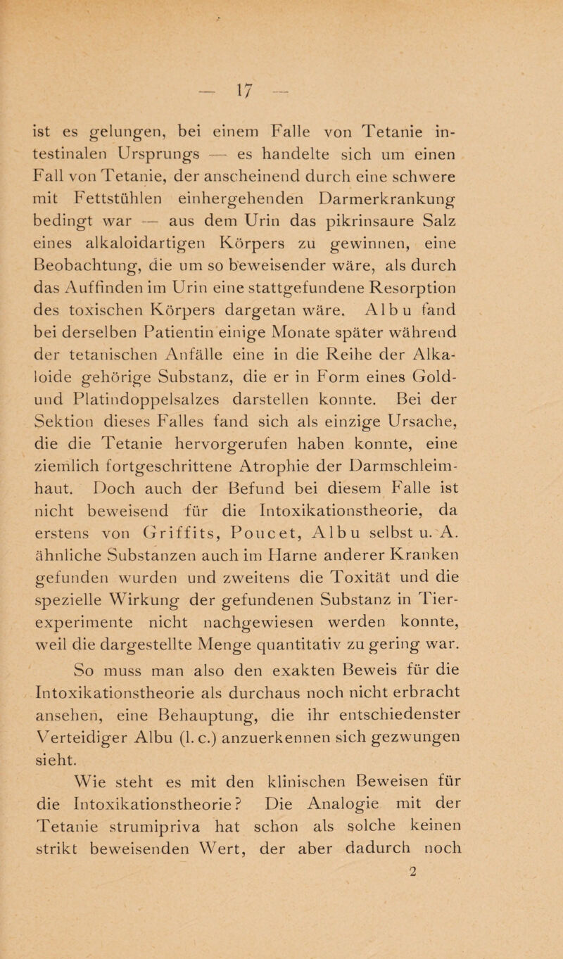 ist es gelungen, bei einem Falle von Tetanie in¬ testinalen Ursprungs — es handelte sich um einen Fall von Tetanie, der anscheinend durch eine schwere mit Fettstühlen einhergehenden Darmerkrankung bedingt war — aus dem Urin das pikrinsaure Salz eines alkaloidartigen Körpers zu gewinnen, eine Beobachtung, die um so beweisender wäre, als durch das Auffinden im Urin eine stattgefundene Resorption des toxischen Körpers dargetan wäre. Albu fand bei derselben Patientin einige Monate später während der tetanischen Anfälle eine in die Reihe der Alka¬ loide gehörige Substanz, die er in Form eines Gold- und Platindoppelsalzes darstellen konnte. Bei der Sektion dieses Falles fand sich als einzige Ursache, die die Tetanie hervorgerufen haben konnte, eine ziemlich fortgeschrittene Atrophie der Darmschleim¬ haut. Doch auch der Befund bei diesem Falle ist nicht beweisend für die Intoxikationstheorie, da erstens von Griffits, Poncet, Albu selbst u. A. ähnliche Substanzen auch im Harne anderer Kranken gefunden wurden und zweitens die Toxität und die spezielle Wirkung der gefundenen Substanz in Tier¬ experimente nicht nachgewiesen werden konnte, weil die dargestellte Menge quantitativ zu gering war. So muss man also den exakten Beweis für die Intoxikationstheorie als durchaus noch nicht erbracht ansehen, eine Behauptung, die ihr entschiedenster Verteidiger Albu (1. c.) anzuerkennen sich gezwungen sieht. Wie steht es mit den klinischen Beweisen für die Intoxikationstheorie? Die Analogie mit der Tetanie strumipriva hat schon als solche keinen strikt beweisenden Wert, der aber dadurch noch 2