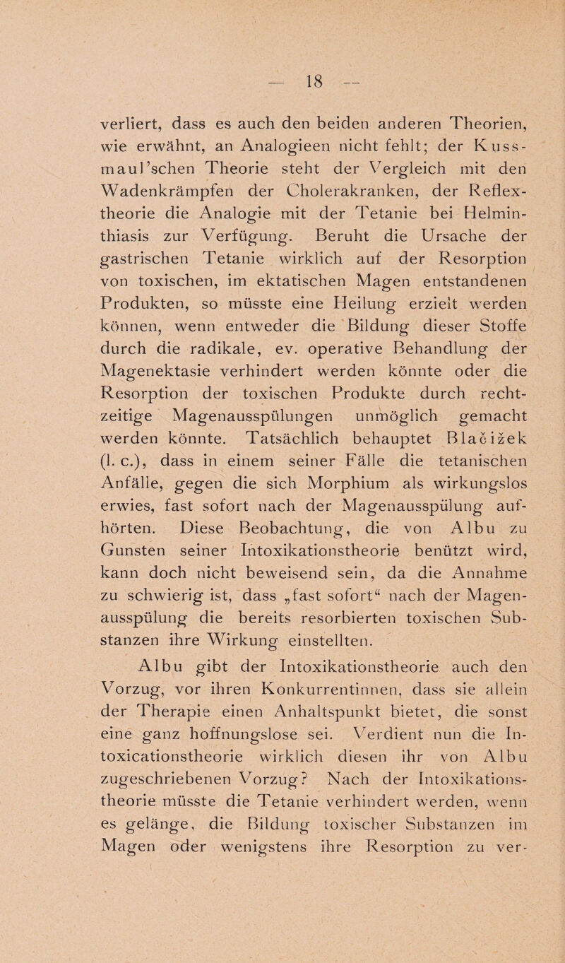 verliert, dass es auch den beiden anderen Theorien, wie erwähnt, an Analogieen nicht fehlt; der Kuss- maul’schen Theorie steht der Vergleich mit den Wadenkrämpfen der Cholerakranken, der Reflex¬ theorie die Analogie mit der Tetanie bei Helmin- thiasis zur Verfügung. Beruht die Ursache der gastrischen Tetanie wirklich auf der Resorption von toxischen, im ektatischen Magen entstandenen Produkten, so müsste eine Heilung erzielt werden können, wenn entweder die Bildung dieser Stoffe durch die radikale, ev. operative Behandlung der Magenektasie verhindert werden könnte oder die Resorption der toxischen Produkte durch recht¬ zeitige Magenausspülungen unmöglich gemacht werden könnte. Tatsächlich behauptet Blacizek (1. c.), dass in einem seiner Fälle die tetanischen Anfälle, gegen die sich Morphium als wirkungslos erwies, fast sofort nach der Magenausspülung auf¬ hörten. Diese Beobachtung, die von Albu zu Gunsten seiner Intoxikationstheorie benützt wird, kann doch nicht beweisend sein, da die Annahme zu schwierig ist, dass „fast sofort“ nach der Magen¬ ausspülung die bereits resorbierten toxischen Sub¬ stanzen ihre Wirkung einstellten. Albu gibt der Intoxikationstheorie auch den Vorzug, vor ihren Konkurrentinnen, dass sie allein der Therapie einen Anhaltspunkt bietet, die sonst eine ganz hoffnungslose sei. Verdient nun die In- toxicationstheorie wirklich diesen ihr von Albu zugeschriebenen Vorzug ? Nach der Intoxikations¬ theorie müsste die Tetanie verhindert werden, wenn es gelänge, die Bildung toxischer Substanzen im Magen oder wenigstens ihre Resorption zu ver-