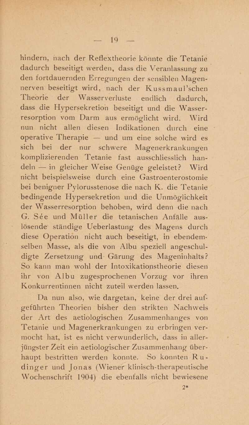 hindern, nach der Reflextheorie könnte die Tetanie dadurch beseitigt werden, dass die Veranlassung zu den fortdauernden Erregungen der sensiblen Magen¬ nerven beseitigt wird, nach der Kussmaul’schen Theorie der Wasser Verluste endlich dadurch, dass die Hypersekretion beseitigt und die Wasser¬ resorption vom Darm aus ermöglicht wird. Wird nun nicht allen diesen Indikationen durch eine operative Therapie — und um eine solche wird es sich bei der nur schwere Magenerkrankungen komplizierenden Tetanie fast ausschliesslich han¬ deln — in gleicher Weise Genüge geleistet? Wird nicht beispielsweise durch eine Gastroenterostomie bei benigner Pylorusstenose die nach K. die Tetanie bedingende Hypersekretion und die Unmöglichkeit der Wasserresorption behoben, wird denn die nach G. See und Müller die tetanischen Anfälle aus¬ lösende ständige Ueberlastung des Magens durch diese Operation nicht auch beseitigt, in ebendem¬ selben Masse, als die von Albu speziell angeschul¬ digte Zersetzung und- Gärung des Mageninhalts? So kann man wohl der Intoxikationstheorie diesen ihr von Albu zugesprochenen Vorzug vor ihren Konkurrentinnen nicht zuteil werden lassen. Da nun also, wie dargetan, keine der drei auf¬ geführten Theorien bisher den strikten Nachweis der Art des aetiologischen Zusammenhanges von Tetanie und Magenerkrankungen zu erbringen ver¬ mocht hat, ist es nicht verwunderlich, dass in aller¬ jüngster Zeit ein aetiologischer Zusammenhang über¬ haupt bestritten werden konnte. So konnten Ru- dinger und Jonas (Wiener klinisch-therapeutische Wochenschrift 1904) die ebenfalls nicht bewiesene 2*