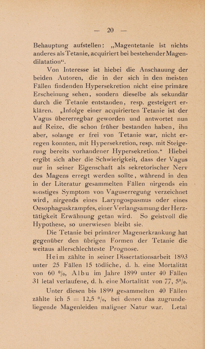 Behauptung aufstellen: „Magentetanie ist nichts anderes alsTetanie, acquiriert bei bestehenderMagen- dilatation“. Von Interesse ist hiebei die Anschauung der beiden Autoren, die in der sich in den meisten Fällen findenden Hypersekretion nicht eine primäre Erscheinung sehen, sondern dieselbe als sekundär durch die Tetanie entstanden, resp. gesteigert er¬ klären. „Infolge einer acquirierten Tetanie ist der Vagus übererregbar geworden und antwortet nun auf Reize, die schon früher bestanden haben, ihn aber, solange er frei von Tetanie war, nicht er¬ regen konnten, mit Hypersekretion, resp. mit Steige¬ rung bereits vorhandener Hypersekretion.a Hiebei ergibt sich aber die Schwierigkeit, dass der Vagus nur in seiner Eigenschaft als sekretorischer Nerv des Magens erregt werden sollte , während in den in der Literatur gesammelten Fällen nirgends ein sonstiges Svmptom von Vaguserregung verzeichnet wird, nirgends eines Laryngospasmus oder eines Oesophaguskrampfes, einer Verlangsamung derHerz- tätigkeit Erwähnung getan wird. So geistvoll die Hypothese, so unerwiesen bleibt sie. Die Tetanie bei primärer Magenerkrankung hat gegenüber den übrigen Formen der Tetanie die weitaus allerschlechteste Prognose. Heim zählte in seiner Dissertationsarbeit 1893 unter 25 Fällen 15 tödliche, d. h. eine Mortalität von 60 °/o, Albu im Jahre 1899 unter 40 Fällen 31 letal verlaufene, d. h. eine Mortalität von 77, 5°/o. Unter diesen bis 1899 gesammelten 40 Fällen zählte ich 5 = 12,5 °/o, bei denen das zugrunde¬ liegende Magenleiden maligner Natur war. Letal