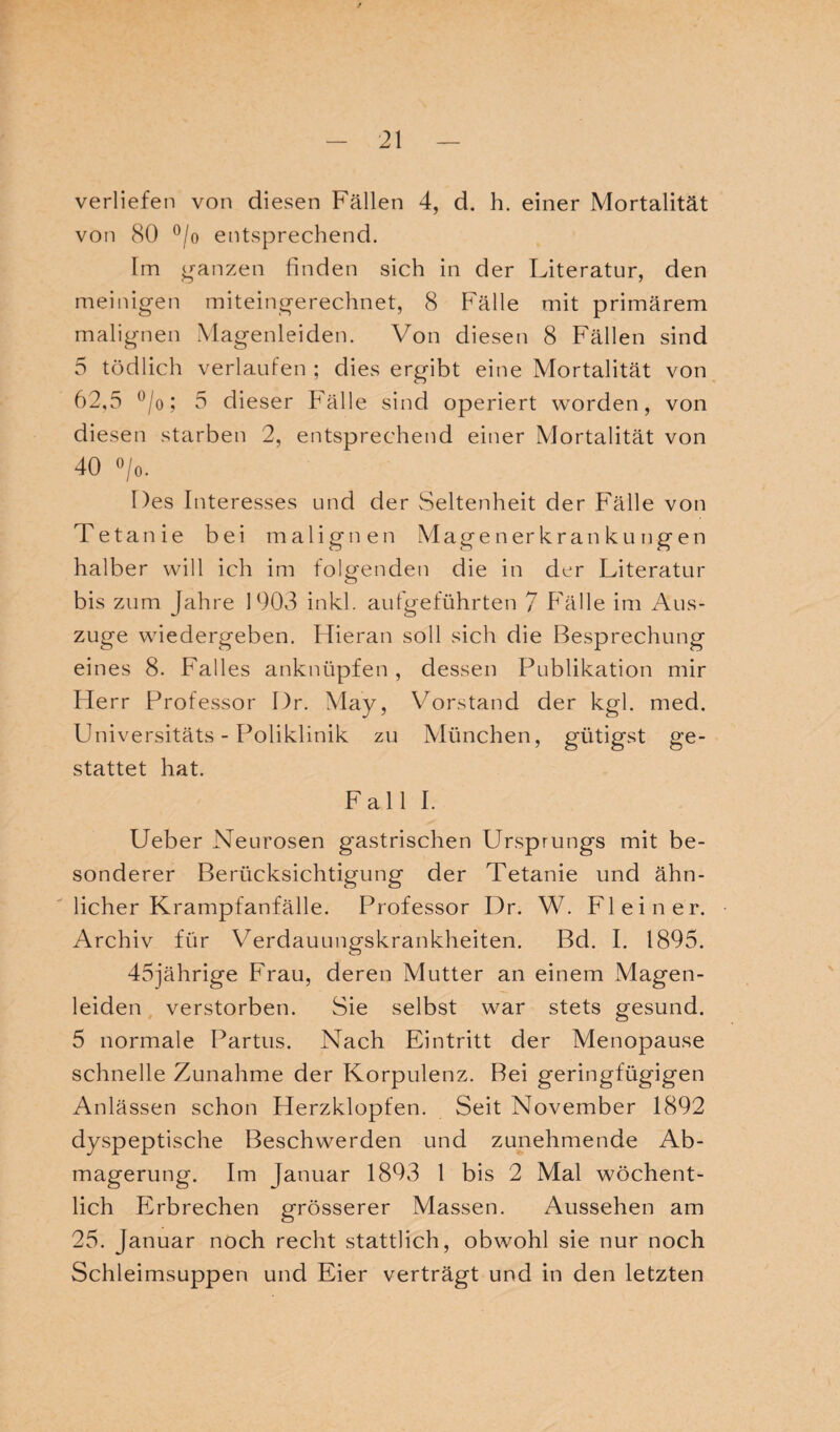 verliefen von diesen Fällen 4, d. h. einer Mortalität von 80 °/0 entsprechend. Irn ganzen finden sich in der Literatur, den meinigen miteingerechnet, 8 Fälle mit primärem malignen Magenleiden. Von diesen 8 Fällen sind 5 tödlich verlaufen ; dies ergibt eine Mortalität von 62,5 °/o; 5 dieser Fälle sind operiert worden, von diesen starben 2, entsprechend einer Mortalität von 40 o/o. Des Interesses und der Seltenheit der Fälle von Tetanie bei malignen Magen er kr an ku ngen halber will ich im folgenden die in der Literatur bis zum Jahre 1903 inkl. aufgeführten 7 Fälle im Aus¬ züge wiedergeben. FTieran soll sich die Besprechung eines 8. Falles anknüpfen , dessen Publikation mir Herr Professor Dr. May, Vorstand der kgl. med. Universitäts - Poliklinik zu München, gütigst ge¬ stattet hat. Fall I. Ueber Neurosen gastrischen Ursprungs mit be¬ sonderer Berücksichtigung der Tetanie und ähn¬ licher Krampfanfälle. Professor Dr. W. Fl ein er. Archiv für Verdauungskrankheiten. Bd. I. 1895. 45jährige Frau, deren Mutter an einem Magen¬ leiden verstorben. Sie selbst war stets gesund. 5 normale Partus. Nach Eintritt der Menopause schnelle Zunahme der Korpulenz. Bei geringfügigen Anlässen schon Herzklopfen. Seit November 1892 dyspeptische Beschwerden und zunehmende Ab¬ magerung. Im Januar 1893 1 bis 2 Mal wöchent¬ lich PNbrechen grösserer Massen. Aussehen am 25. Januar noch recht stattlich, obwohl sie nur noch Schleimsuppen und Eier verträgt und in den letzten