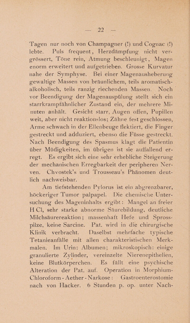 Tagen nur noch von Champagner (!) und Cognac (!) lebte. Puls frequent, Herzdämpfung nicht ver- grössert, Töne rein, Atmung beschleunigt, Magen enorm erweitert und aufgetrieben. Grosse Kurvatur nahe der Symphyse. Bei einer Magenausheberung gewaltige Massen von bräunlichem, teils aromatisch¬ alkoholisch, teils ranzig riechenden Massen, Noch vor Beendigung der Magenauspülung stellt sich ein starrkrampfähnlicher Zustand ein, der mehrere Mi¬ nuten anhält. Gesicht starr, Augen offen, Pupillen weit, aber nicht reaktionslos; Zähne fest geschlossen, Arme schwach in der Ellenbeuge flektiert, die Finger gestreckt und adduziert, ebenso die Füsse gestreckt. Nach Beendigung des Spasmus klagt die Patientin über Müdigkeiten, im übrigen ist sie auffallend er¬ regt. Es ergibt sich eine sehr erhebliche Steigerung der mechanischen Erregbarkeit der peripheren Ner¬ ven. Chvostek’s und Trousseau’s Phänomen deut¬ lich nachweisbar. Am tiefstehenden Pylorus ist ein abgrenzbarer, höckeriger Tumor palpapel. Die chemische Unter¬ suchung des Mageninhalts ergibt : Mangel an freier H CI, sehr starke abnorme Säurebildung, deutliche Milchsäurereaktion; massenhaft Hefe und Spross¬ pilze, keine Sarcine. Pat. wird in die chirurgische Klinik verbracht. Daselbst mehrfache typische Tetanieanfälle mit allen charakteristischen Merk¬ malen. Im Urin: Albuinen; mikroskopisch: einige granulierte Zylinder, vereinzelte Nierenepithelien, keine Blutkörperchen. Es fällt eine psychische Alteration der Pat. auf. Operation in Morphium- Chloroform - Aether - Narkose : Gastroenterostomie nach von Hacker. 6 Stunden p. op. unter Nach-