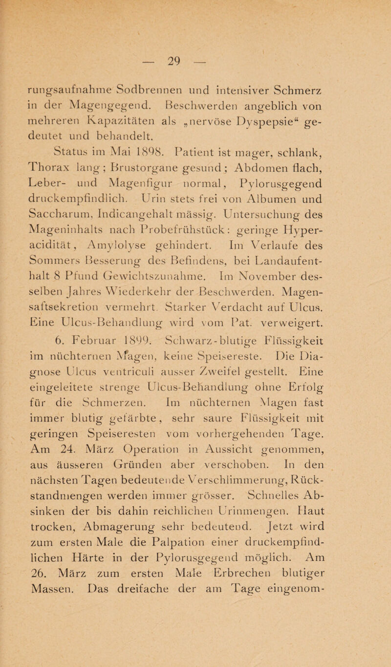 rungsaufnahme Sodbrennen und intensiver Schmerz in der Magengegend. Beschwerden angeblich von mehreren Kapazitäten als „nervöse Dyspepsie“ ge¬ deutet und behandelt. Status im Mai 1898. Patient ist mager, schlank, Thorax lang ; Brustorgane gesund ; Abdomen flach, Leber- und Magenfigur normal, Pylorusgegend druckempfindlich. Urin stets frei von Albumen und Saccharum, Indicangehalt mässig. Untersuchung des Ma geninhalts nach Probefrühstück: geringe Hyper¬ acidität, Amylolyse gehindert. Im Verlaufe des Sommers Besserung des Befindens, bei Landaufent¬ halt 8 Pfund Gewichtszunahme. Im November des¬ selben Jahres Wiederkehr der Beschwerden. Magen¬ saltsekretion vermehrt. Starker Verdacht auf Ulcus. Eine Ulcus-Behandlung wird vom Pat. verweigert. 6. Februar 1899. Schwarz-blutige Flüssigkeit im nüchternen Magen, keine Speisereste. Die Dia¬ gnose Ulcus ventriculi ausser Zweifel gestellt. Eine eingeleitete strenge Ulcus-Behandlung ohne Erfolg für die Schmerzen. Im nüchternen Magen fast immer blutig gefärbte, sehr saure Flüssigkeit mit geringen Speiseresten vom vorhergehenden Tage. Am 24. März Operation in Aussicht genommen, aus äusseren Gründen aber verschoben. In den nächsten Tagen bedeutende Verschlimmerung, Rück¬ standmengen werden immer grösser. Schnelles Ab¬ sinken der bis dahin reichlichen Urinmengen. Haut trocken, Abmagerung sehr bedeutend. Jetzt wird zum ersten Male die Palpation einer druckempfind¬ lichen Härte in der Pylorusgegend möglich. Am 26. März zum ersten Male Erbrechen blutiger Massen. Das dreifache der am Tage eingenom-