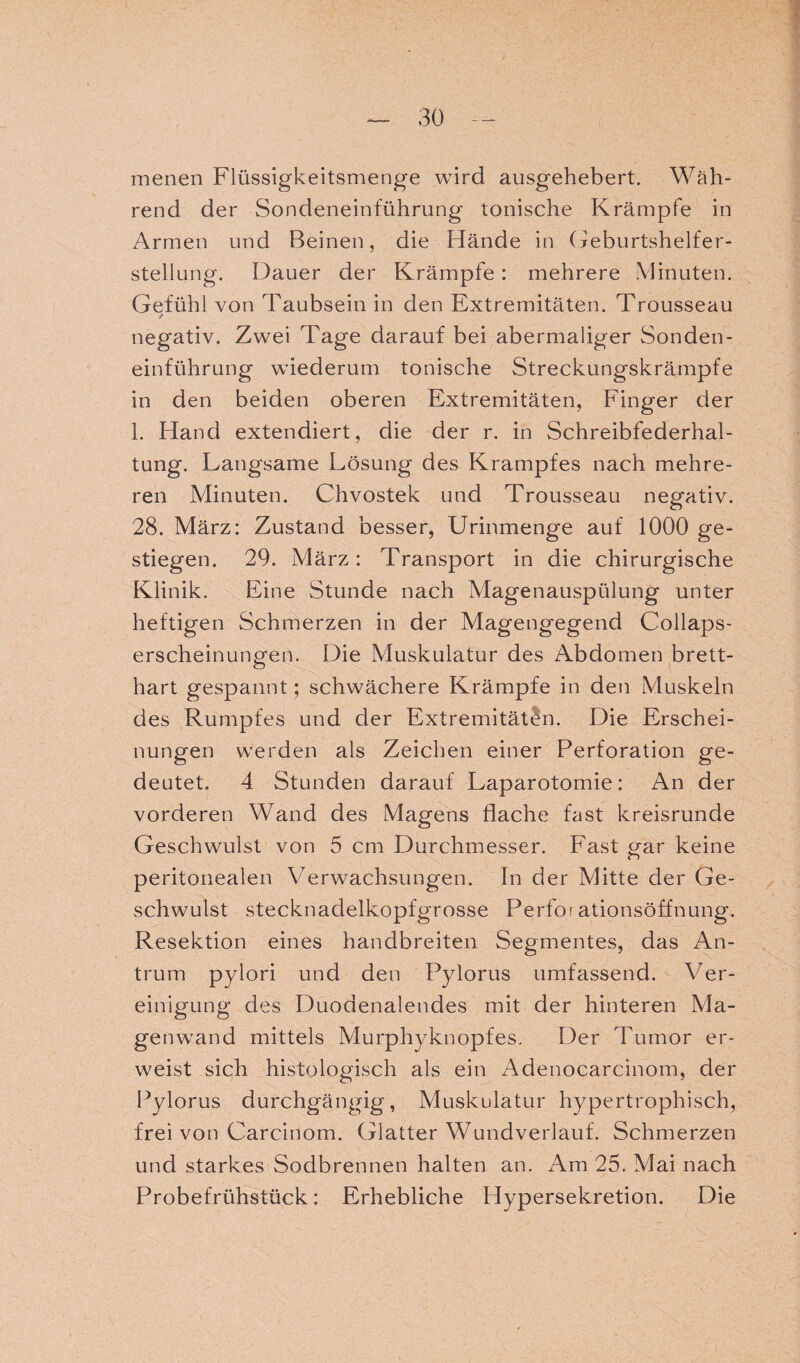 menen Flüssigkeitsmenge wird ausgehebert. Wäh¬ rend der Sondeneinführung tonische Krämpfe in Armen und Beinen, die Hände in Geburtshelfer¬ stellung. Dauer der Krämpfe: mehrere Minuten. Gefühl von Taubsein in den Extremitäten. Trousseau / negativ. Zwei Tage darauf bei abermaliger Sonden¬ einführung wiederum tonische Streckungskrämpfe in den beiden oberen Extremitäten, Finger der 1. Hand extendiert, die der r. in Schreibfederhal¬ tung. Langsame Lösung des Krampfes nach mehre¬ ren Minuten. Chvostek und Trousseau negativ. 28. März: Zustand besser, Urinmenge auf 1000 ge¬ stiegen. 29. März: Transport in die chirurgische Klinik. Eine Stunde nach Magenauspülung unter heftigen Schmerzen in der Magengegend Collaps- erscheinungen. Die Muskulatur des Abdomen brett¬ hart gespannt; schwächere Krämpfe in den Muskeln des Rumpfes und der Extremitäten. Die Erschei¬ nungen werden als Zeichen einer Perforation ge¬ deutet. 4 Stunden darauf Laparotomie: An der vorderen Wand des Magens flache fast kreisrunde Geschwulst von 5 cm Durchmesser. Fast o-ar keine c“> peritonealen Verwachsungen. In der Mitte der Ge¬ schwulst stecknadelkopfgrosse Perfor ationsöffnung. Resektion eines handbreiten Segmentes, das An¬ trum pylori und den Pylorus umfassend. Ver¬ einigung des Duodenalendes mit der hinteren Ma¬ genwand mittels Murphyknopfes. Der Tumor er¬ weist sich histologisch als ein Adenocarcinom, der Pylorus durchgängig, Muskulatur hypertrophisch, frei von Carcinom. Glatter Wundverlauf. Schmerzen und starkes Sodbrennen halten an. Am 25. Mai nach Probefrühstück: Erhebliche Hypersekretion. Die