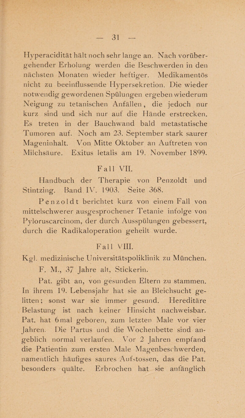 Hyperacidität hält noch sehr lange an. Nach vorüber¬ gehender Erholung werden die Beschwerden in den nächsten Monaten wieder heftiger. Medikamentös nicht zu beeinflussende Hypersekretion. Die wieder notwendig gewordenen Spülungen ergeben wiederum Neigung zu tetanischen Anfällen, die jedoch nur kurz sind und sich nur auf die Hände erstrecken. Es treten in der Bauchwand bald metastatische Tumoren auf. Noch am 23. September stark saurer Mageninhalt. Von Mitte Oktober an Auftreten von Milchsäure. Exitus letalis am 19. November 1899. Fall VII. Handbuch der Therapie von Penzoldt und Stintzing. Band IV. 1903. Seite 368. Penzoldt berichtet kurz von einem Fall von mittelschwerer ausgesprochener Tetanie infolge von Pyloruscarcinom, der durch Ausspülungen gebessert, durch die Radikaloperation geheilt wurde. Fall VIII. Kgl. medizinische Universitätspoliklinik zu München. F. AL, 3/ Jahre alt, Stickerin. Pat. gibt an, von gesunden Eltern zu stammen. In ihrem 19. Lebensjahr hat sie an Bleichsucht ge¬ litten ; sonst war sie immer gesund. LIereditäre Belastung ist nach keiner Hinsicht nachweisbar. Pat. hat 6mal geboren, zum letzten Male vor vier [ähren. Die Partus und die Wochenbette sind an¬ geblich normal verlaufen. Vor 2 Jahren empfand die Patientin zum ersten Male Magenbeschwerden, namentlich häufiges saures Aufstossen, das die Pat. besonders quälte. Erbrochen hat sie anfänglich