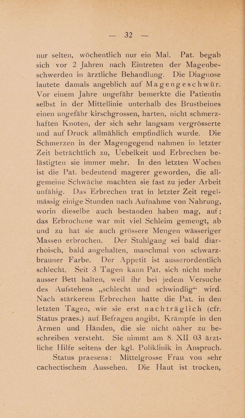 nur selten, wöchentlich nur ein Mal. Pat. begab sich vor 2 Jahren nach Eintreten der Magenbe¬ schwerden in ärztliche Behandlung. Die Diagnose lautete damals angeblich auf Magengeschwür. Vor einem Jahre ungefähr bemerkte die Patientin selbst in der Mittellinie unterhalb des Brustbeines einen ungefähr kirschgrossen, harten, nicht schmerz¬ haften Knoten, der sich sehr langsam vergrösserte und auf Druck allmählich empfindlich wurde. Die Schmerzen in der Magengegend nahmen in letzter Zeit beträchtlich zu, Uebelkeit und Erbrechen be¬ lästigten sie immer mehr. In den letzten Wochen ist die Pat. bedeutend magerer geworden, die all¬ gemeine Schwäche machten sie fast zu jeder Arbeit unfähig. Das Erbrechen trat in letzter Zeit regel¬ mässig einige Stunden nach Aufnahme von Nahrung, worin dieselbe auch bestanden haben mag, auf; das Erbrochene war mit viel Schleim gemengt, ab und zu hat sie auch grössere Mengen wässeriger Massen erbrochen. Der Stuhlgang sei bald diar- rhoisch, bald angehalten, manchmal von schwarz¬ brauner Farbe. Der Appetit ist ausserordentlich schlecht. Seit 3 Tagen kann Pat. sich nicht mehr ausser Bett halten, weil ihr bei jedem Versuche des Autstehens „schlecht und schwindlig“ wird. Nach stärkerem Erbrechen hatte die Pat. in den letzten Tagen, wie sie erst nachträglich (cfr. Status praes.) auf Befragen angibt, Krämpfe in den Armen und Händen, die sie nicht näher zu be¬ schreiben versteht. Sie nimmt am 8. XII 03 ärzt¬ liche Hilfe seitens der kgl. Poliklinik in Anspruch. Status praesens: Mittelgrosse Frau von sehr cachectischem Aussehen. Die Haut ist trocken,