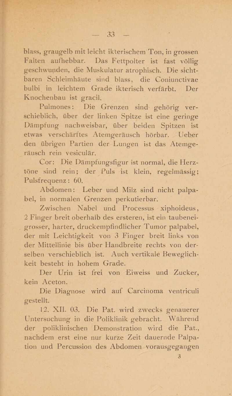 blass, graugelb mit leicht ikterischem Ton, in grossen Falten aufhebbar. Das Fettpolter ist fast völlig geschwunden, die Muskulatur atrophisch. Die sicht¬ baren Schleimhäute sind blass, die Coniunctivae bulbi in leichtem Grade ikterisch verfärbt. Der Knochenbau ist gracil. Pulmones: Die Grenzen sind gehörig ver¬ schieblich, über der linken Spitze ist eine geringe Dämpfung nachweisbar, über beiden Spitzen ist etwas verschärftes Atemgeräusch hörbar. Ueber den übrigen Partien der Lungen ist das Atemge¬ räusch rein vesiculär. Cor: Die Dämpfungsfigur ist normal, die Herz¬ töne sind rein; der Puls ist klein, regelmässig; Pulsfrequenz: 60. Abdomen: Leber und Milz sind nicht palpa- bel, in normalen Grenzen perkutierbar. Zwischen Nabel und Processus xiphoideus, 2 Finger breit oberhalb des ersteren, ist ein taubenei¬ grosser, harter, druckempfindlicher Tumor palpabel, der mit Leichtigkeit von 3 Finger breit links von der Mittellinie bis über Handbreite rechts von der¬ selben verschieblich ist. Auch vertikale Beweglich¬ keit besteht in hohem Grade. Der Urin ist frei von Eiweiss und Zucker, kein Aceton. Die Diagnose wird auf Carcinoma ventriculi gestellt. 12. XII. 03. Die Pat. wird zwecks genauerer Untersuchung in die Poliklinik gebracht. Während der poliklinischen Demonstration wird die Pat., nachdem erst eine nur kurze Zeit dauernde Palpa¬ tion und Percussion des Abdomen vorausgegangen 3