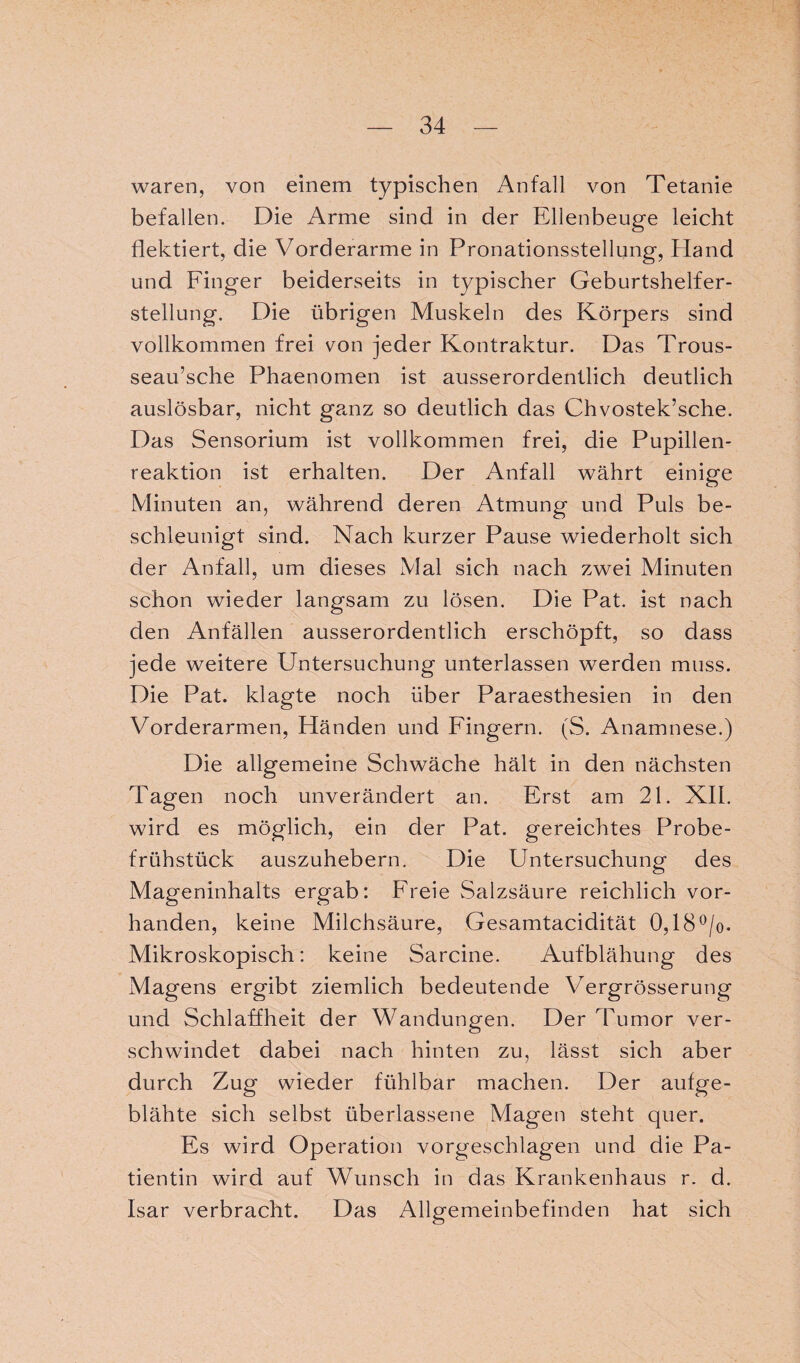 waren, von einem typischen Anfall von Tetanie befallen. Die Arme sind in der Ellenbeuge leicht flektiert, die Vorderarme in Pronationsstellung, Hand und Finger beiderseits in typischer Geburtshelfer¬ stellung. Die übrigen Muskeln des Körpers sind vollkommen frei von jeder Kontraktur. Das Trous- seau’sche Phaenomen ist ausserordentlich deutlich auslösbar, nicht ganz so deutlich das Chvostek’sche. Das Sensorium ist vollkommen frei, die Pupillen¬ reaktion ist erhalten. Der Anfall währt einige Minuten an, während deren Atmung und Puls be¬ schleunigt sind. Nach kurzer Pause wiederholt sich der Anfall, um dieses Mal sich nach zwei Minuten schon wieder langsam zu lösen. Die Pat. ist nach den Anfällen ausserordentlich erschöpft, so dass jede weitere Untersuchung unterlassen werden muss. Die Pat. klagte noch über Paraesthesien in den Vorderarmen, Händen und Fingern. (S. Anamnese.) Die allgemeine Schwäche hält in den nächsten Tagen noch unverändert an. Erst am 21. XII. wird es möglich, ein der Pat. gereichtes Probe¬ frühstück auszuhebern. Die Untersuchung des Mageninhalts ergab: Freie Salzsäure reichlich vor¬ handen, keine Milchsäure, Gesamtacidität 0,18°/o- Mikroskopisch: keine Sarcine. Aufblähung des Magens ergibt ziemlich bedeutende Vergrösserung und Schlaffheit der Wandungen. Der Tumor ver¬ schwindet dabei nach hinten zu, lässt sich aber durch Zug wieder fühlbar machen. Der aufge¬ blähte sich selbst überlassene Magen steht quer. Es wird Operation vorgeschlagen und die Pa¬ tientin wird auf Wunsch in das Krankenhaus r. d. Isar verbracht. Das Allgemeinbefinden hat sich